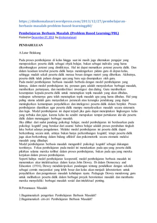 https://dinikomalasari.wordpress.com/2013/12/27/pembelajaran-
berbasis-masalah-problem-based-learningpbl/
Pembelajaran Berbasis Masalah (Problem Based Learning/PBL)
Postedon Desember27,2013 bydinikomalasari
PENDAHULUAN
A.Latar Belakang
Pada proses pembelajaran di kelas hingga saat ini masih juga ditemukan pengajar yang
memposisikan peserta didik sebagai objek belajar, bukan sebagai individu yang harus
dikembangkan potensi yang dimilikinya. Hal ini dapat mematikan potensi peserta didik. Dan
dalam keadaan tersebut peserta didik hanya mendengarkan pidato guru di depan kelas,
sehingga mudah sekali peserta didik merasa bosan dengan materi yang diberikan. Akibatnya,
peserta didik tidak paham dengan apa yang baru saja disampaikan oleh guru.
Pada model pembelajaran berbasis masalah berbeda dengan model pembelajaran yang
lainnya, dalam model pembelajaran ini, peranan guru adalah menyodorkan berbagai masalah,
memberikan pertanyaan, dan memfasilitasi investigasi dan dialog. Guru memberikan
kesempatan kepada peserta didik untuk menetapkan topik masalah yang akan dibahas,
walaupun sebenarnya guru telah menetapkan topik masalah apa yang harus dibahas. Hal yang
paling utama adalah guru menyediakan perancah atau kerangka pendukung yang dapat
meningkatkan kemampuan penyelidikan dan intelegensi peserta didik dalam berpikir. Proses
pembelajaran diarahkan agar peserta didik mampu menyelesaikan masalah secara sistematis
dan logis. Model pembelajaran ini dapat terjadi jika guru dapat menciptakan lingkungan kelas
yang terbuka dan jujur, karena kelas itu sendiri merupakan tempat pertukaran ide-ide peserta
didik dalam menanggapi berbagai masalah.
Jika dilihat dari sudut pandang psikologi belajar, model pembelajaran ini berdasarkan pada
psikologi kognitif yang berakar dari asumsi bahwa belajar adalah proses perubahan tingkah
laku berkat adanya pengalaman. Melalui model pembelajaran ini peserta didik dapat
berkembang secara utuh, artinya bukan hanya perkembangan kognitif, tetapi peserta didik
juga akan berkembang dalam bidang affektif dan psikomotorik secara otomatis melalui
masalah yang dihadapi.
Model pembelajaran berbasis masalah mengambil psikologi kognitif sebagai dukungan
teoritisnya. Fokus pembelajaran pada model ini menekankan pada apa yang peserta didik
pikirkan selama mereka terlibat dalam proses pembelajaran, bukan pada apa yang mereka
kerjakan dalam proses pembelajaran.
Seperti halnya model pembelajaran kooperatif, model pembelajaran berbasis masalah ini
menemukan akar intelektualnya dalam karya John Dewey. Di dalam Democracy and
Education (1916), Dewey mendiskripsikan pandangan tentang pendidikan dengan sekolah
sebagai cermin masyarakat yang lebih besar dan kelas akan menjadi laboratorium untuk
penyelidikan dan pengentasan masalah kehidupan nyata. Pedagogis Dewey mendorong guru
untuk melibatkan peserta didik dalam berbagai proyek berorientasi masalah dan membantu
mereka menyelidiki berbagai masalah sosial dan intelektual penting.
B.Perumusan Masalah
1.Bagaimanakah pengertian Pembelajaran Berbasis Masalah?
2.Bagaimanakah ciri-ciri Pembelajaran Berbasis Masalah?
 