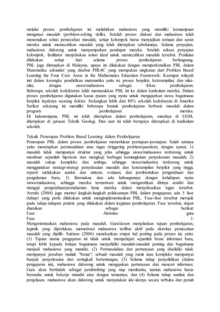 melalui proses pembelajaran ini melahirkan mahasiswa yang memiliki kemampuan
mengatasi masalah (problem-solving skills). Setelah proses diskusi dan mahasiswa telah
menemukan solusi pemecahan masalah, setiap kelompok harus menyajikan temuan dan saran
mereka untuk memecahkan masalah yang telah ditetapkan sebelumnya. Selama penyajian,
mahasiswa didorong untuk menyampaikan pendapat mereka. Setelah selesai penyajian
kelompok, fasilitator menjelaskan solusi ideal untuk memecahkan masalah tersebut. Penilaian
dilakukan setiap hari selama proses pembelajaran berlangsung.
PBL juga diterapkan di Malaysia, upaya ini dilakukan dengan memperkenalkan PBL dalam
Matematika sekunder yang disebut PBL4C yang merupakan singkatan dari Problem Based
Learning the Four Core Areas in the Mathematics Education Framework. Keempat wilayah
inti dalam kerangka pendidikan matematika yaitu isi, proses berpikir, keterampilan, dan nilai-
nilai, dengan siswa/mahasiswa sebagai fokus pembelajaran.
Beberapa sekolah kedokteran telah memasukkan PBL ini ke dalam kurikulum mereka. Dalam
proses pembelajaran digunakan kasus pasien yang nyata untuk mengajarkan siswa bagaimana
berpikir layaknya seorang dokter. Sedangkan lebih dari 80% sekolah kedokteran di Amerika
Serikat sekarang ini memiliki beberapa bentuk pembelajaran berbasis masalah dalam
program pembelajaran mereka.
Di Indonesiapun, PBL ini telah diterapkan dalam pembelajaran, misalnya di UGM,
diterapkan di jurusan Teknik Geologi. Dan saat ini telah berupaya diterapkan di kurikulum
sekolah.
Teknik Penerapan Problem Based Learning dalam Pembelajaran
Penerapan PBL dalam proses pembelajaran memerlukan persiapan-persiapan. Salah satunya
yaitu menetapkan permasalahan atau tugas (triggering problem/question), dengan syarat; 1)
masalah tidak mempunyai struktur yang jelas sehingga siswa/mahasiswa terdorong untuk
membuat sejumlah hipotesis dan mengkaji berbagai kemungkinan penyelesaian masalah; 2)
masalah cukup kompleks dan ambigu, sehingga siswa/mahasiwa terdorong untuk
menggunakan strategi-strategi penyelesaian masalah dan keterampilan berpikir yang tinggi,
seperti melakukan analsis dan sintesis, evaluasi, dan pembentukan pengetahuan dan
pengalaman baru; 3) Bermakna dan ada hubungannya dengan kehidupan nyata
siswa/mahasiswa, sehingga mereka termotivasi untuk mengarahkan dirinya sendiri dan
menguji pengetahuan/pemahaman lama mereka dalam menyelesaikan tugas tersebut.
Arends (2004) juga merinci langkah-langkah pelaksanaan PBL dalam pengajaran, ada 5 fase
(tahap) yang perlu dilakukan untuk mengimplementasikan PBL. Fase-fase tersebut merujuk
pada tahap-tahapan praktis yang dilakukan dalam kegiatan pembelajaran. Fase tersebut, dapat
diuraikan sebagai berikut:
Fase Aktivitas guru
Fase 1:
Mengorientasikan mahasiswa pada masalah. Guru/dosen menjelaskan tujuan pembelajaran,
logistik yang diperlukan, memotivasi mahasiswa terlibat aktif pada aktivitas pemecahan
masalah yang dipilih. Sutrisno (2006) menekankan empat hal penting pada proses ini, yaitu:
(1) Tujuan utama pengajaran ini tidak untuk mempelajari sejumlah besar informasi baru,
tetapi lebih kepada belajar bagaimana menyelidiki masalah-masalah penting dan bagaimana
menjadi mahasiswa yang mandiri, (2) Permasalahan dan pertanyaan yang diselidiki tidak
mempunyai jawaban mutlak “benar“, sebuah masalah yang rumit atau kompleks mempunyai
banyak penyelesaian dan seringkali bertentangan, (3) Selama tahap penyelidikan (dalam
pengajaran ini), mahasiswa didorong untuk mengajukan pertanyaan dan mencari informasi.
Guru akan bertindak sebagai pembimbing yang siap membantu, namun mahasiswa harus
berusaha untuk bekerja mandiri atau dengan temannya, dan (4) Selama tahap analisis dan
penjelasan, mahasiswa akan didorong untuk menyatakan ide-idenya secara terbuka dan penuh
 