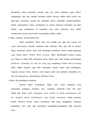 laboratorium untuk pemecahan masalah yang ada dalam kehidupan nyata. Dewey
menganjurkan agar guru memberi dorongan kepada siswanya terlibat dalam proyek atau
tugas-tugas berorientasi masalah dan membantu mereka menyelidiki masalah-masalahnya.
Patrick mengemukakan bahwa pembelajaran di sekolah seharusnya bermanfaat dan tidak
abstrak. Agar pembelajaran itu bermanfaat serta nyata, seharusnya siswa terlibat
menyelesaikan proyek yang menarik dan merupakan pilihan sendiri.
b. Piaget, Vygotsky, dan Konstruktivisme.
Piaget menjelaskan bahwa anak kecil memiliki rasa ingin tahu bawaan dan
secara terus-menerus berusaha memahami dunia sekitarnya. Rasa ingin tahu ini menurut
Piaget, memotivasi mereka untuk aktif membangun pemahaman mereka tentang lingkungan
yang mereka hayati. Problem Based Learning (PBL) dikembangkan berdasar kepada
teori Piaget ini. Piaget lebih menekankan proses belajar pada aspek tahapan perkembangan
intelektual. Sementara itu ahli lain yang juga mendukung Problem Based Learning
(PBL) adalah Vygotsky yang lebih menekankan kepada aspek sosial pembelajaran.
Vygotsky percaya bahwa interaksi sosial dengan teman lain membantu terbentuknya ide
baru dan memperkaya perkembangan intelektual siswa.
c. Bruner dan pembelajaran penemuan
Menurut Bruner Pembelajaran adalah suatu model pengajaran yang
menekankan pentingnya membantu siswa memahami struktur/ide kunci dari suatu
disiplin ilmu. Bruner yakin pentingnya siswa terlibat di dalam pembelajaran dan
dia meyakini bahwa pembelajaran yang terjadi sebenarnya melalui penemuan
pribadi. Menurut Bruner tujuan pendidikan tidak hanya meningkatkan banyaknya
pengetahuan siswa tetapi juga menciptakan kemungkinan-kemungkinan untuk penemuan
siswa.
 