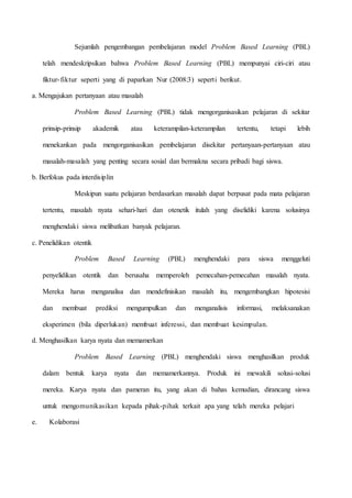 Sejumlah pengembangan pembelajaran model Problem Based Learning (PBL)
telah mendeskripsikan bahwa Problem Based Learning (PBL) mempunyai ciri-ciri atau
fiktur-fiktur seperti yang di paparkan Nur (2008:3) seperti berikut.
a. Mengajukan pertanyaan atau masalah
Problem Based Learning (PBL) tidak mengorganisasikan pelajaran di sekitar
prinsip-prinsip akademik atau keterampilan-keterampilan tertentu, tetapi lebih
menekankan pada mengorganisasikan pembelajaran disekitar pertanyaan-pertanyaan atau
masalah-masalah yang penting secara sosial dan bermakna secara pribadi bagi siswa.
b. Berfokus pada interdisiplin
Meskipun suatu pelajaran berdasarkan masalah dapat berpusat pada mata pelajaran
tertentu, masalah nyata sehari-hari dan otenetik itulah yang diselidiki karena solusinya
menghendaki siswa melibatkan banyak pelajaran.
c. Penelidikan otentik
Problem Based Learning (PBL) menghendaki para siswa menggeluti
penyelidikan otentik dan berusaha memperoleh pemecahan-pemecahan masalah nyata.
Mereka harus menganalisa dan mendefinisikan masalah itu, mengembangkan hipotesisi
dan membuat prediksi mengumpulkan dan menganalisis informasi, melaksanakan
eksperimen (bila diperlukan) membuat inferessi, dan membuat kesimpulan.
d. Menghasilkan karya nyata dan memamerkan
Problem Based Learning (PBL) menghendaki siswa menghasilkan produk
dalam bentuk karya nyata dan memamerkannya. Produk ini mewakili solusi-solusi
mereka. Karya nyata dan pameran itu, yang akan di bahas kemudian, dirancang siswa
untuk mengomunikasikan kepada pihak-pihak terkait apa yang telah mereka pelajari
e. Kolaborasi
 