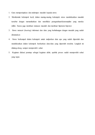 1. Guru mempersiapkan dan melempar masalah kepada siswa
2. Membentuk kelompok kecil, dalam masing-masing kelompok siswa mendiskusikan masalah
tersebut dengan memanfaatkan dan merefleksi penegetahuan/keterampilan yang mereka
miliki. Suswa juga membuat rumusan masalah dan membuat hipotesis-hipotesi
3. Siswa mencari (hunting) informasi dan data yang berhubungan dengan masalah yang sudah
dirumuskan
4. Siswa berkumpul dalam kelompok untuk melporkan data apa yang sudah diperolah dan
mendiskusikan dalam kelompok berdsarkan data-data yang diperoleh tersebut. Langkah ini
diulang-ulang sampai memperoleh solusi
5. Kegiatan diskusi penutup sebagai kegiatan akhir, apabila proses sudah memperoleh solusi
yang tepat.
 