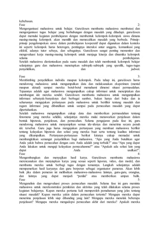 kebebasan.
Fase 2:
Mengorganisasi mahasiswa untuk belajar. Guru/dosen membantu mahasiswa membatasi dan
mengorganisasi tugas belajar yang berhubungan dengan masalah yang dihadapi. guru/dosen
dapat memulai kegiatan pembelajaran dengan membentuk kelompok-kelompok siswa dimana
masing-masing kelompok akan memilih dan memecahkan masalah yang berbeda. Prinsip-
prinsip pengelompokan siswa dalam pembelajaran kooperatif dapat digunakan dalam konteks
ini seperti: kelompok harus heterogen, pentingnya interaksi antar anggota, komunikasi yang
efektif, adanya tutor sebaya, dan sebagainya. Guru/dosen sangat penting memonitor dan
mengevaluasi kerja masing-masing kelompok untuk menjaga kinerja dan dinamika kelompok
selama pembelajaran.
Setelah mahasiswa diorientasikan pada suatu masalah dan telah membentuk kelompok belajar
selanjutnya guru dan mahasiswa menetapkan subtopik-subtopik yang spesifik, tugas-tugas
penyelidikan, dan jadwal.
Fase 3:
Membimbing penyelidikan individu maupun kelompok. Pada tahap ini, guru/dosen harus
mendorong mahasiswa untuk mengumpulkan data dan melaksanakan eksperimen (mental
maupun aktual) sampai mereka betul-betul memahami dimensi situasi permasalahan.
Tujuannya adalah agar mahasiswa mengumpulkan cukup informasi untuk menciptakan dan
membangun ide mereka sendiri. Guru/dosen membantu mahasiswa untuk mengumpulkan
informasi sebanyak-banyaknya dari berbagai sumber, bukan hanya dari buku dan ia
seharusnya mengajukan pertanyaan pada mahasiswa untuk berifikir tentang masalah dan
ragam informasi yang dibutuhkan untuk sampai pada pemecahan masalah yang dapat
dipertahankan.
Setelah mahasiswa mengumpulkan cukup data dan memberikan permasalahan tentang
fenomena yang mereka selidiki, selanjutnya mereka mulai menawarkan penjelasan dalam
bentuk hipotesis, penjelesan, dan pemecahan. Selama pengajaran pada fase ini, guru
mendorong mahasiswa untuk menyampikan semua ide-idenya dan menerima secara penuh
ide tersebut. Guru juga harus mengajukan pertanyaan yang membuat mahasiswa berfikir
tentang kelayakan hipotesis dan solusi yang mereka buat serta tentang kualitas informasi
yang dikumpulkan. Pertanyaan-pertanyaan berikut kiranya cukup memadai untuk
membangkitkan semangat penyelidikan bagi mahasiswa. “Apa yang Anda butuhkan agar
Anda yakin bahwa pemecahan dengan cara Anda adalah yang terbaik?” atau “Apa yang dapat
Anda lakukan untuk menguji kelayakan pemecahanmu?” atau “Apakah ada solusi lain yang
dapat Anda usulkan?”.
Fase 4:
Mengembangkan dan menyajikan hasil karya. Guru/dosen membantu mahasiswa
merencanakan dan menyiapkan karya yang sesuai seperti laporan, video, dan model, dan
membantu mereka untuk berbagi tugas dengan temannya. Langkah selanjutnya adalah
mempamerkan hasil karyanya dan guru berperan sebagai organisator pameran. Akan lebih
baik jika dalam pemeran ini melibatkan mahasiswa-mahasiswa lainnya, guru-guru, orangtua,
dan lainnya yang dapat menjadi “penilai” atau memberikan umpan balik.
Fase 5:
Menganalisis dan mengevaluasi proses pemecahan masalah. Selama fase ini guru meminta
mahasiswa untuk merekonstruksi pemikiran dan aktivitas yang telah dilakukan selama proses
kegiatan belajarnya. Kapan mereka pertama kali memperoleh pemahaman yang jelas tentang
situasi masalah? Kapan mereka yakin dalam pemecahan tertentu? Mengapa mereka dapat
menerima penjelasan lebih siap dibanding yang lain? Mengapa mereka menolak beberapa
penjelasan? Mengapa mereka mengadopsi pemecahan akhir dari mereka? Apakah mereka
 