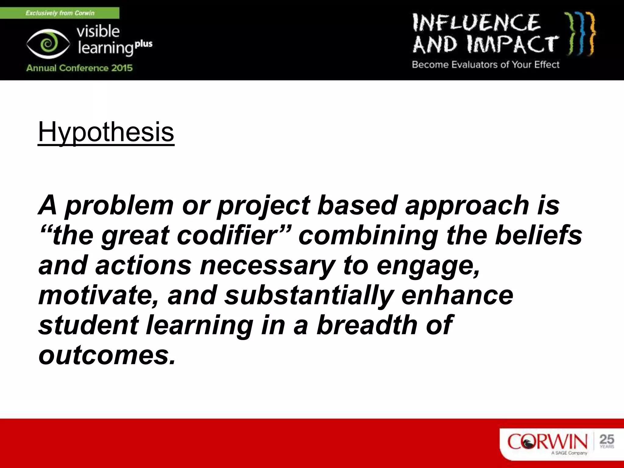 Hypothesis
A problem or project based approach is
“the great codifier” combining the beliefs
and actions necessary to engage,
motivate, and substantially enhance
student learning in a breadth of
outcomes.
 