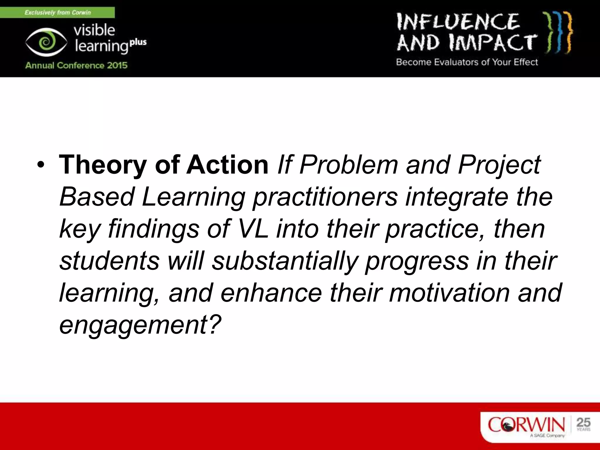 • Theory of Action If Problem and Project
Based Learning practitioners integrate the
key findings of VL into their practice, then
students will substantially progress in their
learning, and enhance their motivation and
engagement?
 