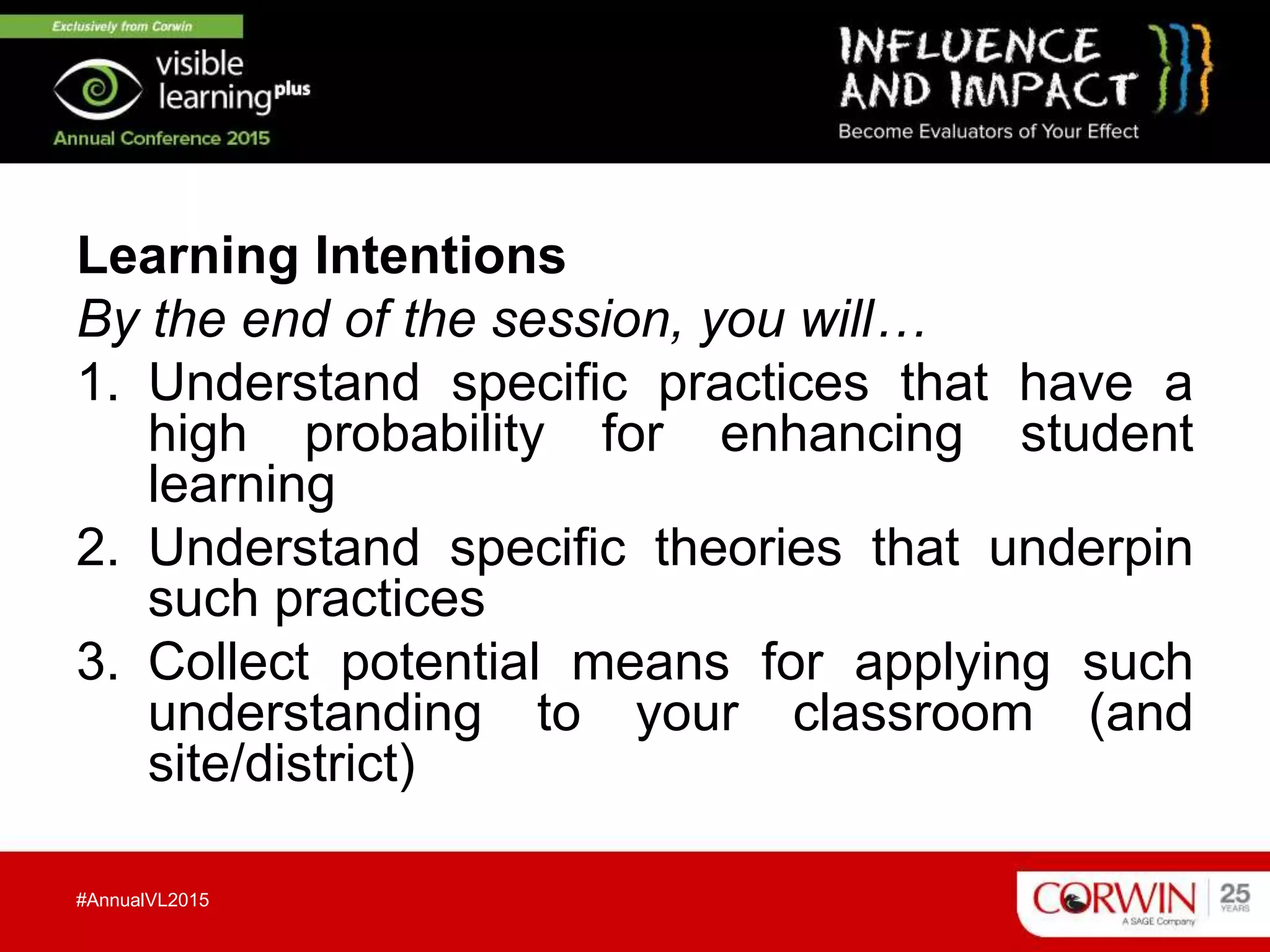 Learning Intentions
By the end of the session, you will…
1. Understand specific practices that have a
high probability for enhancing student
learning
2. Understand specific theories that underpin
such practices
3. Collect potential means for applying such
understanding to your classroom (and
site/district)
#AnnualVL2015
 