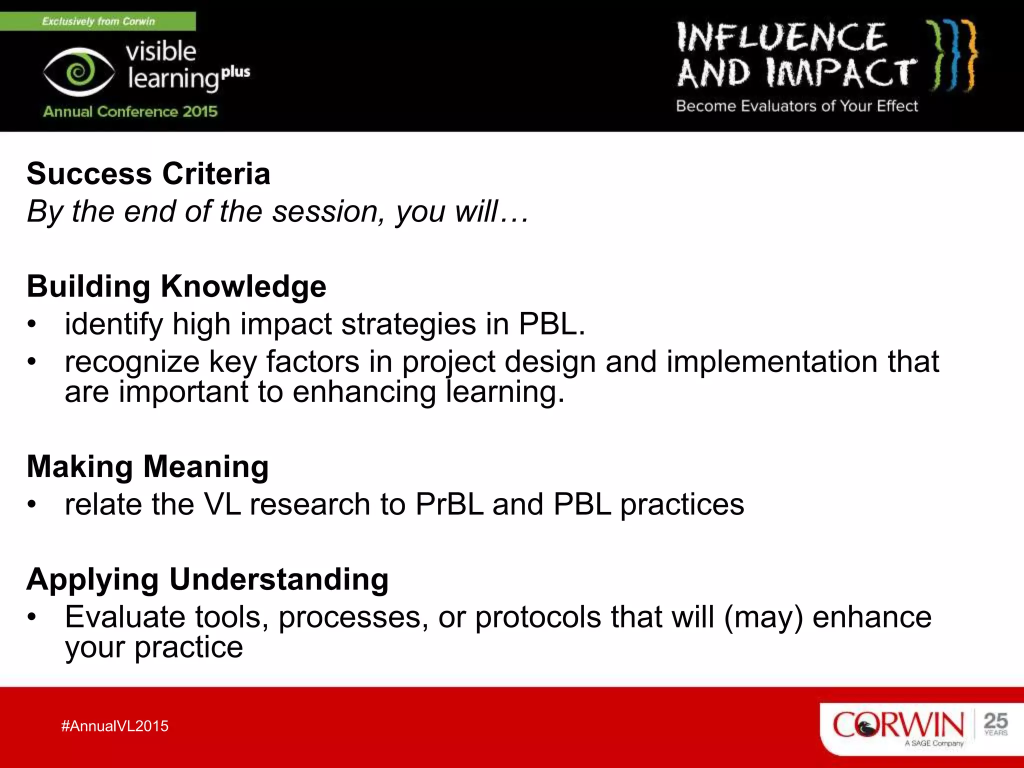 Success Criteria
By the end of the session, you will…
Building Knowledge
• identify high impact strategies in PBL.
• recognize key factors in project design and implementation that
are important to enhancing learning.
Making Meaning
• relate the VL research to PrBL and PBL practices
Applying Understanding
• Evaluate tools, processes, or protocols that will (may) enhance
your practice
#AnnualVL2015
 