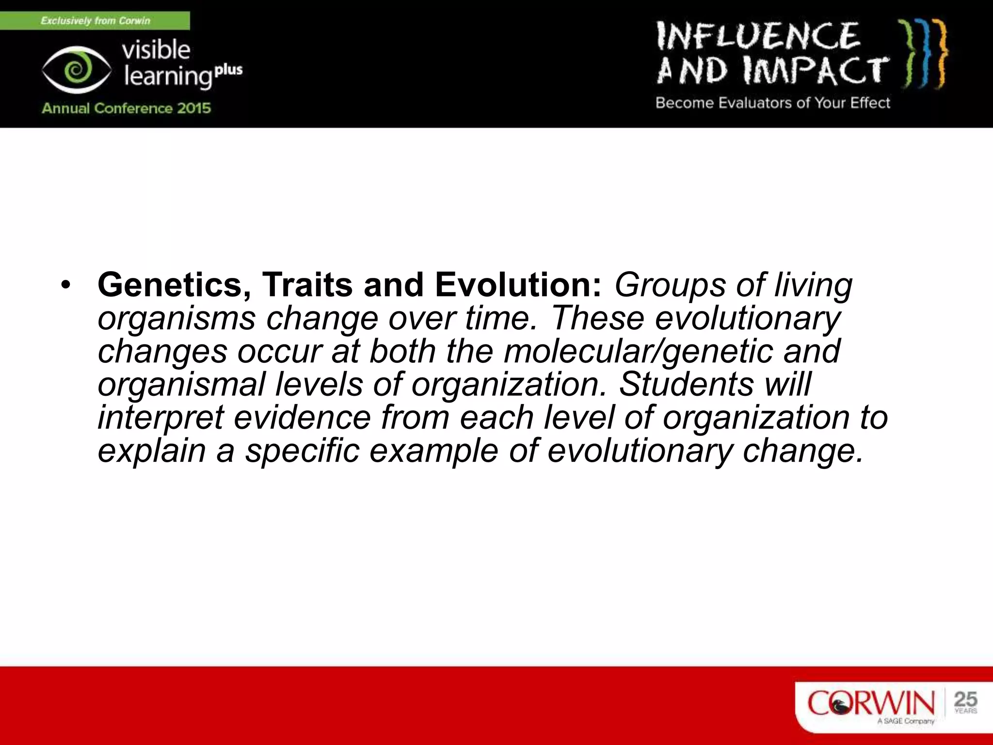 Program Goal I
• Genetics, Traits and Evolution: Groups of living
organisms change over time. These evolutionary
changes occur at both the molecular/genetic and
organismal levels of organization. Students will
interpret evidence from each level of organization to
explain a specific example of evolutionary change.
 