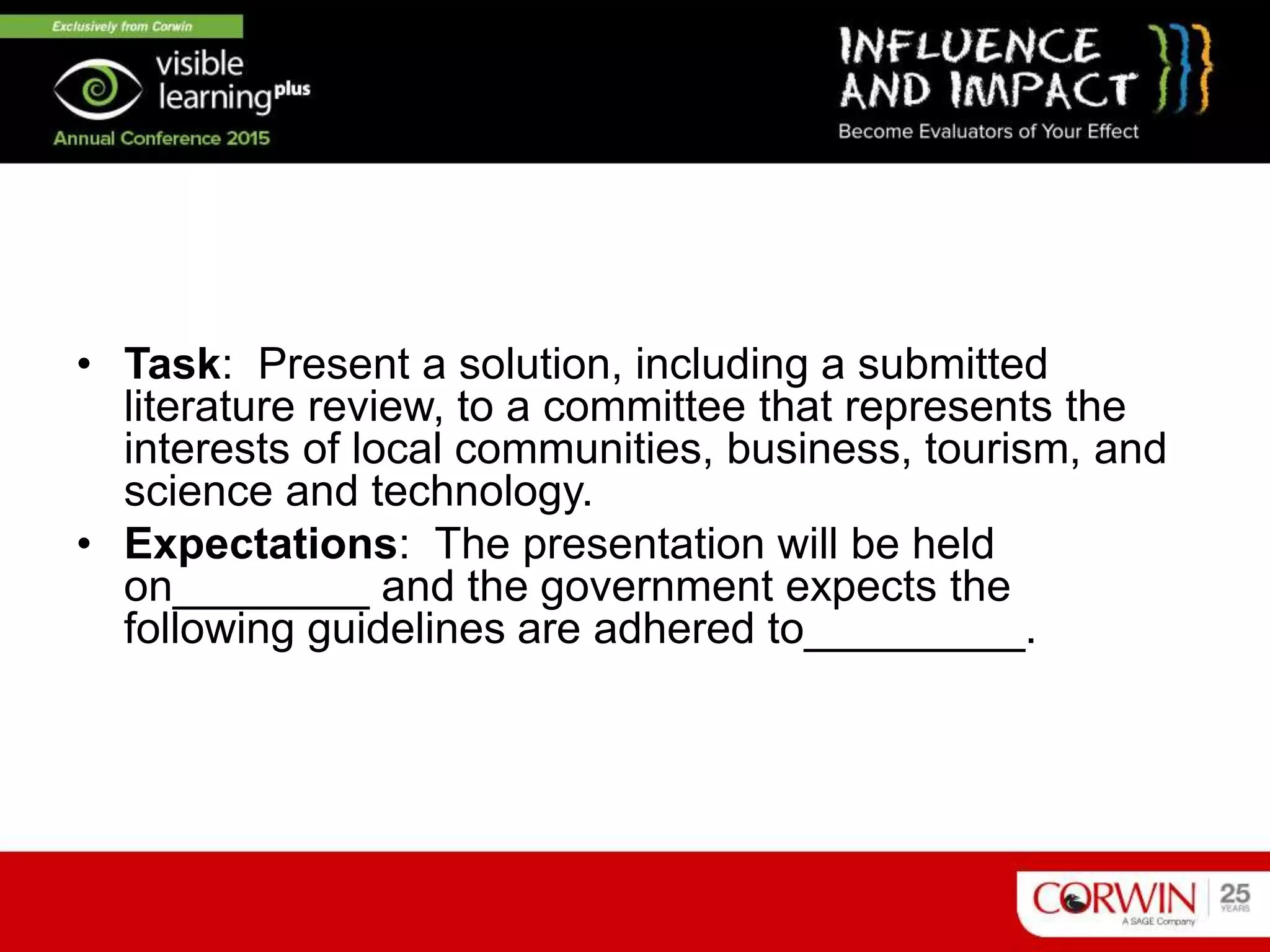 • Task: Present a solution, including a submitted
literature review, to a committee that represents the
interests of local communities, business, tourism, and
science and technology.
• Expectations: The presentation will be held
on________ and the government expects the
following guidelines are adhered to_________.
 