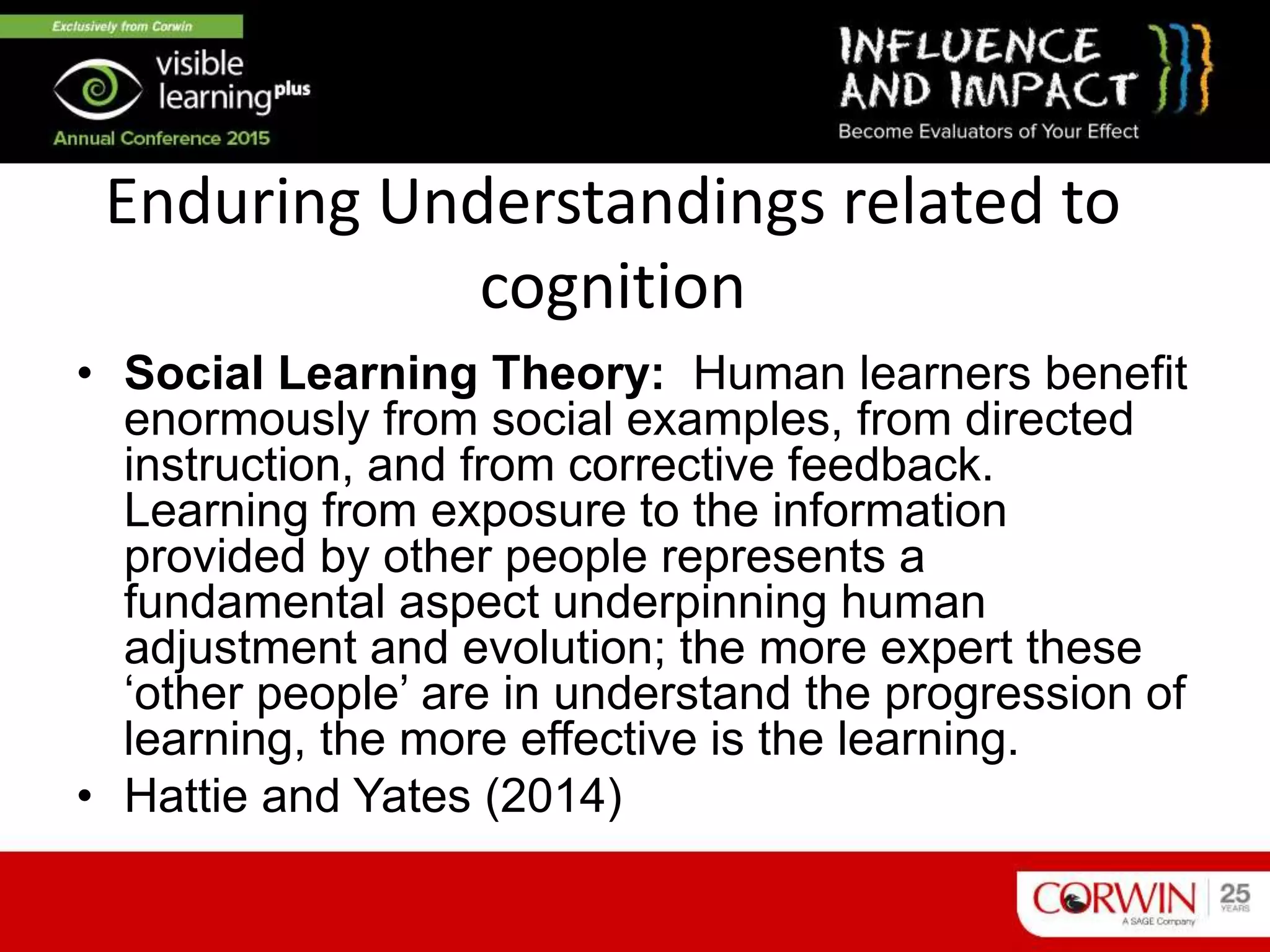 Enduring Understandings related to
cognition
• Social Learning Theory: Human learners benefit
enormously from social examples, from directed
instruction, and from corrective feedback.
Learning from exposure to the information
provided by other people represents a
fundamental aspect underpinning human
adjustment and evolution; the more expert these
‘other people’ are in understand the progression of
learning, the more effective is the learning.
• Hattie and Yates (2014)
 