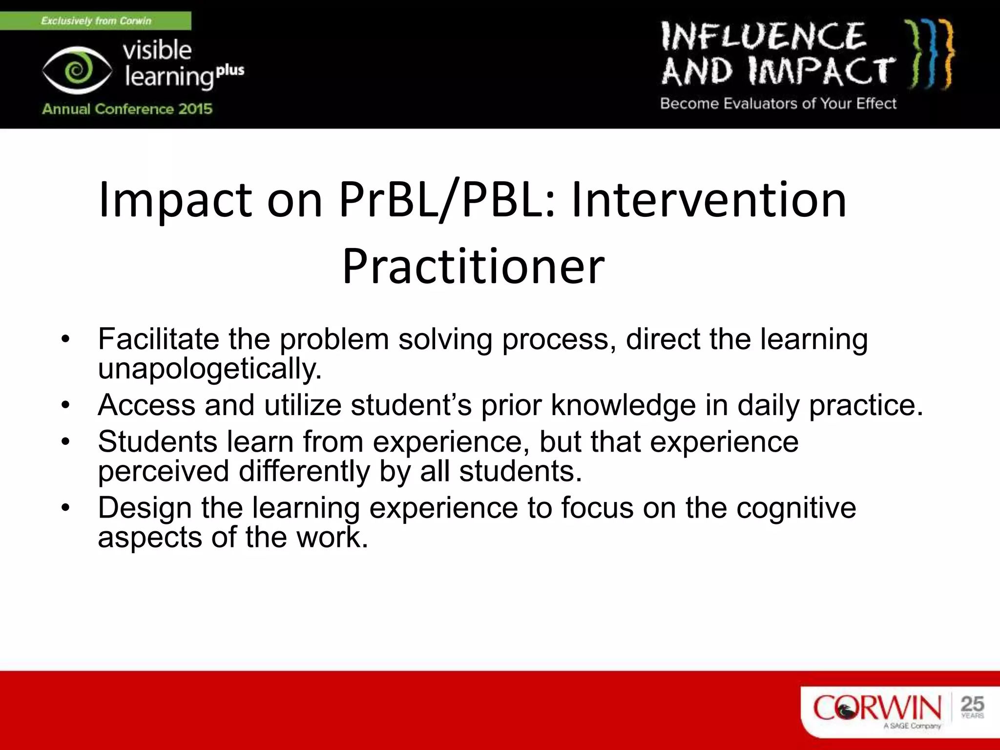 Impact on PrBL/PBL: Intervention
Practitioner
• Facilitate the problem solving process, direct the learning
unapologetically.
• Access and utilize student’s prior knowledge in daily practice.
• Students learn from experience, but that experience
perceived differently by all students.
• Design the learning experience to focus on the cognitive
aspects of the work.
 