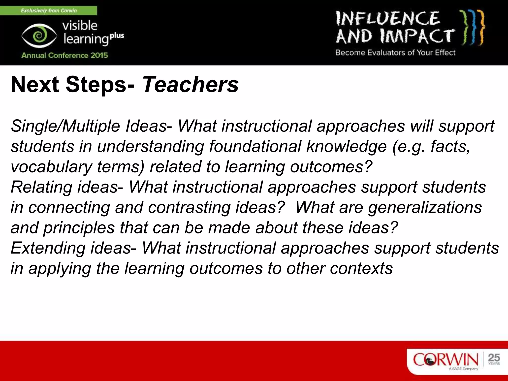 Single/Multiple Ideas- What instructional approaches will support
students in understanding foundational knowledge (e.g. facts,
vocabulary terms) related to learning outcomes?
Relating ideas- What instructional approaches support students
in connecting and contrasting ideas? What are generalizations
and principles that can be made about these ideas?
Extending ideas- What instructional approaches support students
in applying the learning outcomes to other contexts
Next Steps- Teachers
 