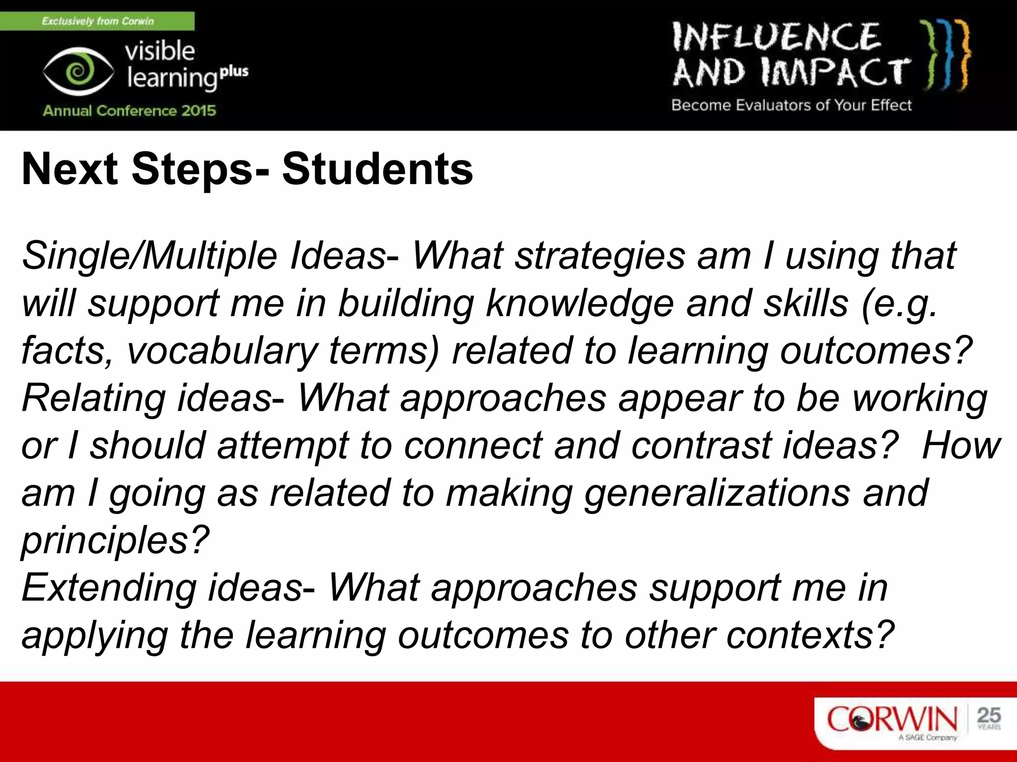 Single/Multiple Ideas- What strategies am I using that
will support me in building knowledge and skills (e.g.
facts, vocabulary terms) related to learning outcomes?
Relating ideas- What approaches appear to be working
or I should attempt to connect and contrast ideas? How
am I going as related to making generalizations and
principles?
Extending ideas- What approaches support me in
applying the learning outcomes to other contexts?
Next Steps- Students
 