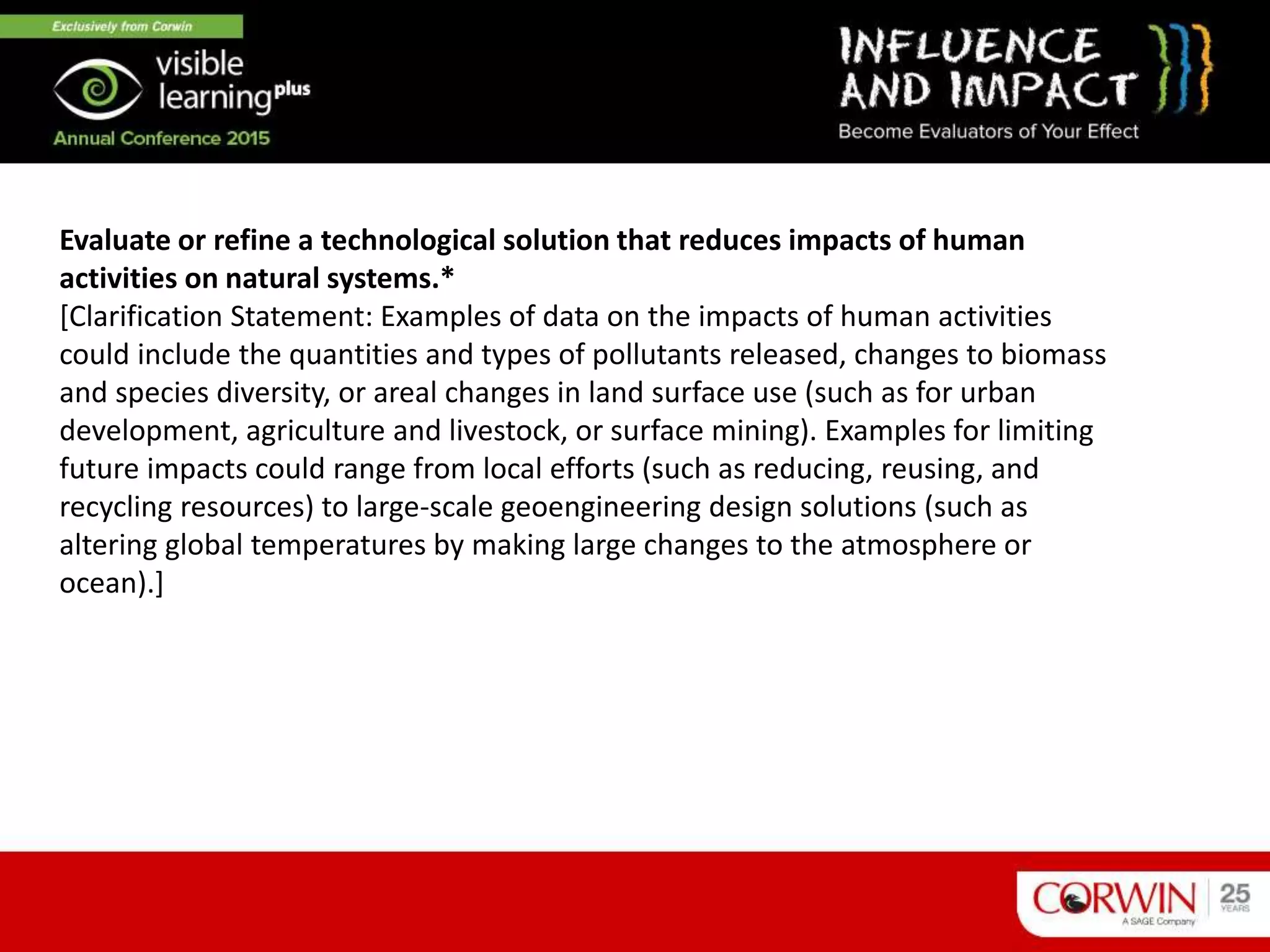 Evaluate or refine a technological solution that reduces impacts of human
activities on natural systems.*
[Clarification Statement: Examples of data on the impacts of human activities
could include the quantities and types of pollutants released, changes to biomass
and species diversity, or areal changes in land surface use (such as for urban
development, agriculture and livestock, or surface mining). Examples for limiting
future impacts could range from local efforts (such as reducing, reusing, and
recycling resources) to large-scale geoengineering design solutions (such as
altering global temperatures by making large changes to the atmosphere or
ocean).]
 