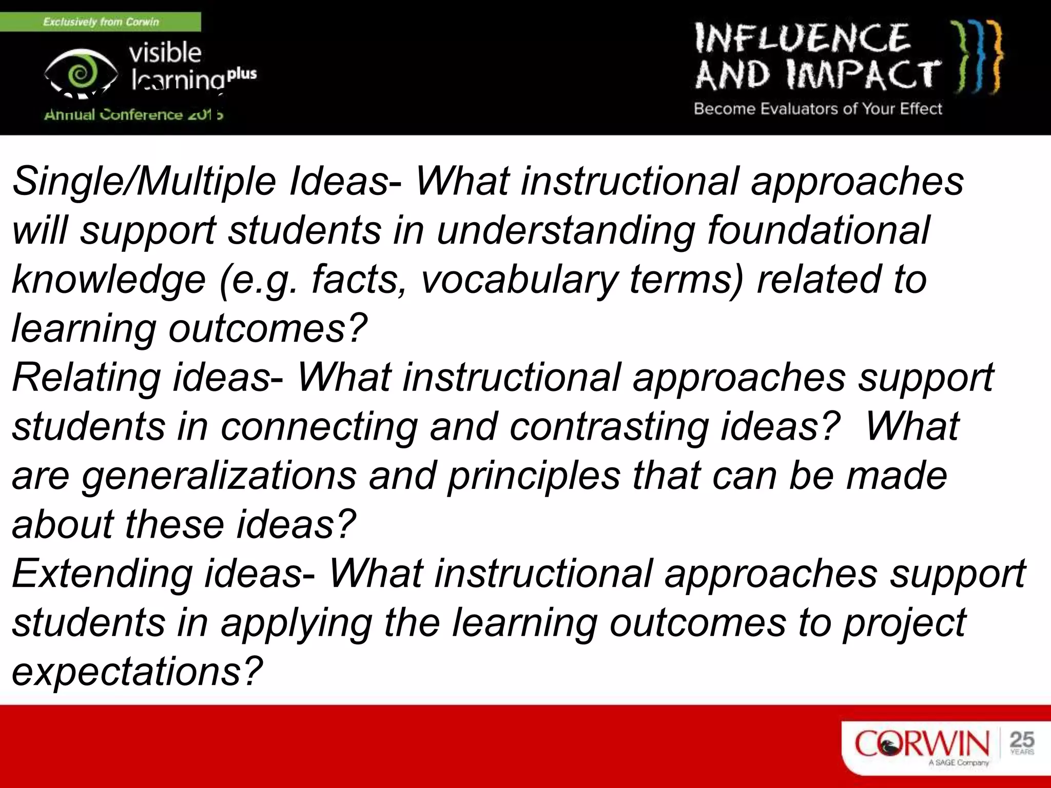Single/Multiple Ideas- What instructional approaches
will support students in understanding foundational
knowledge (e.g. facts, vocabulary terms) related to
learning outcomes?
Relating ideas- What instructional approaches support
students in connecting and contrasting ideas? What
are generalizations and principles that can be made
about these ideas?
Extending ideas- What instructional approaches support
students in applying the learning outcomes to project
expectations?
Next Steps
 