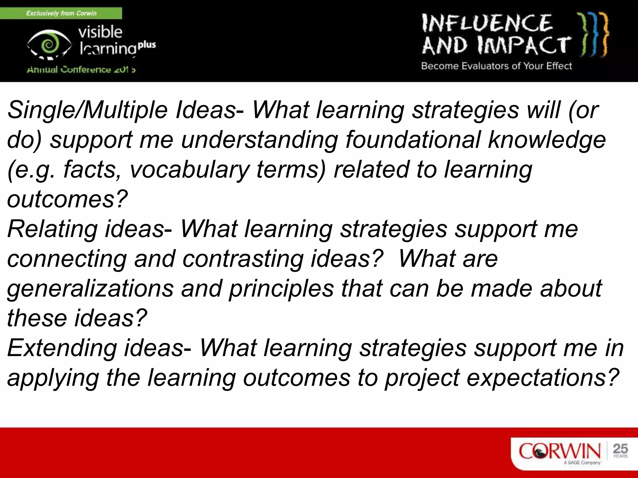 Single/Multiple Ideas- What learning strategies will (or
do) support me understanding foundational knowledge
(e.g. facts, vocabulary terms) related to learning
outcomes?
Relating ideas- What learning strategies support me
connecting and contrasting ideas? What are
generalizations and principles that can be made about
these ideas?
Extending ideas- What learning strategies support me in
applying the learning outcomes to project expectations?
Next Steps
 