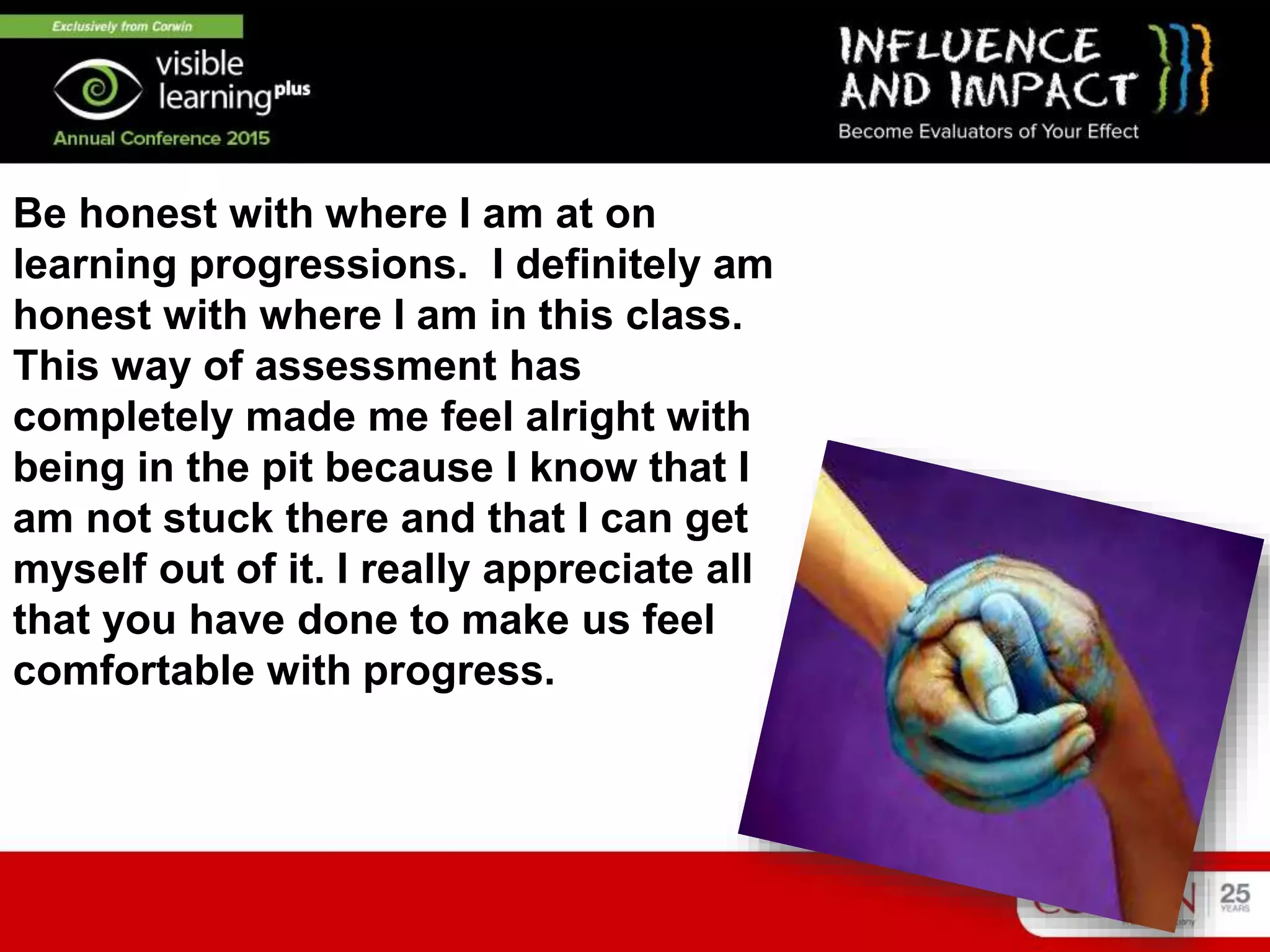 Be honest with where I am at on
learning progressions. I definitely am
honest with where I am in this class.
This way of assessment has
completely made me feel alright with
being in the pit because I know that I
am not stuck there and that I can get
myself out of it. I really appreciate all
that you have done to make us feel
comfortable with progress.
 