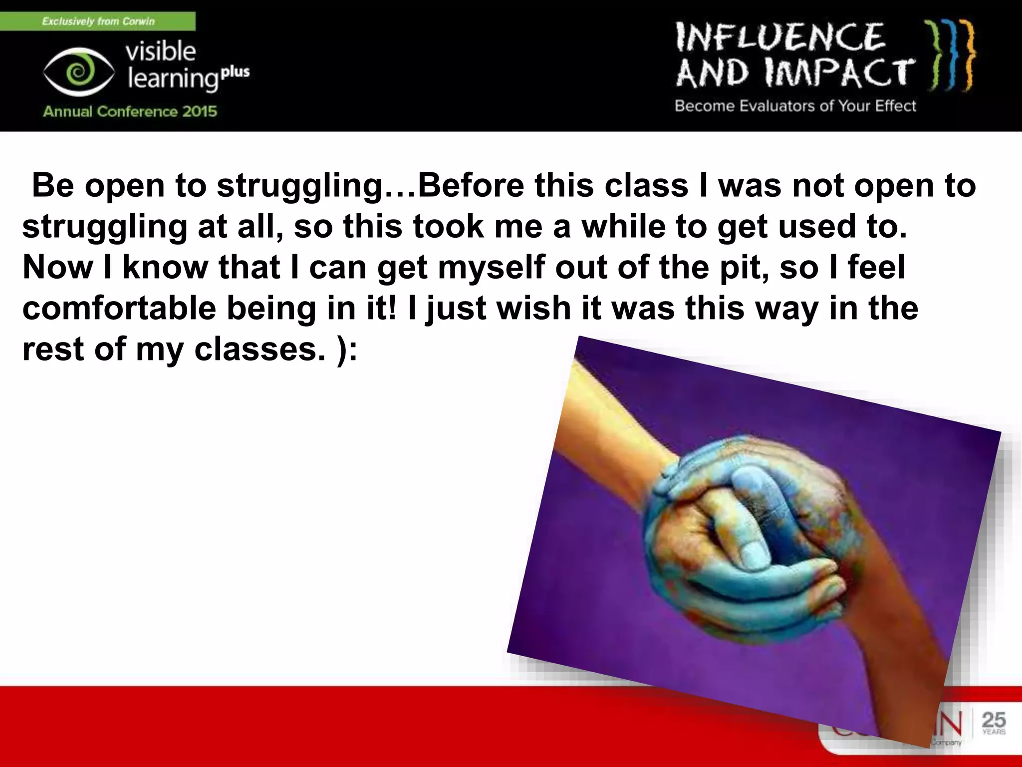 Be open to struggling…Before this class I was not open to
struggling at all, so this took me a while to get used to.
Now I know that I can get myself out of the pit, so I feel
comfortable being in it! I just wish it was this way in the
rest of my classes. ):
 