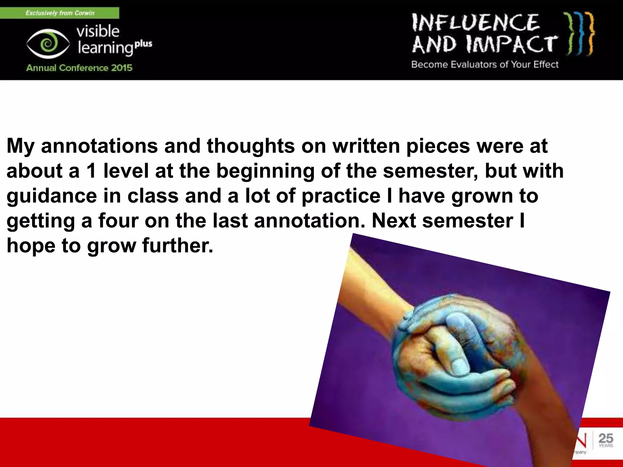 My annotations and thoughts on written pieces were at
about a 1 level at the beginning of the semester, but with
guidance in class and a lot of practice I have grown to
getting a four on the last annotation. Next semester I
hope to grow further.
 