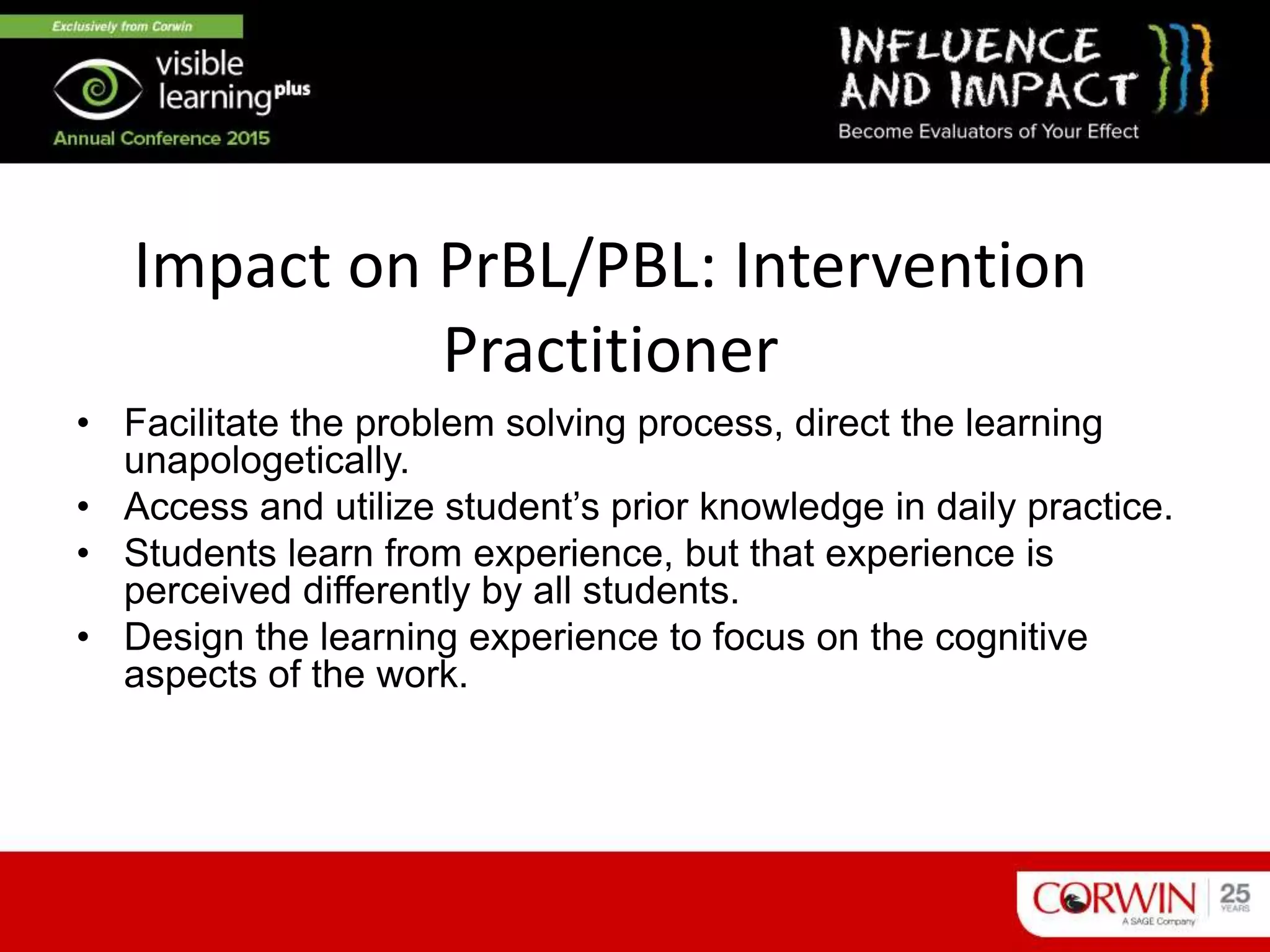 Impact on PrBL/PBL: Intervention
Practitioner
• Facilitate the problem solving process, direct the learning
unapologetically.
• Access and utilize student’s prior knowledge in daily practice.
• Students learn from experience, but that experience is
perceived differently by all students.
• Design the learning experience to focus on the cognitive
aspects of the work.
 