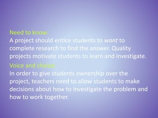 Need to know:
A project should entice students to want to
complete research to find the answer. Quality
projects motivate students to learn and investigate.
Voice and choice:
In order to give students ownership over the
project, teachers need to allow students to make
decisions about how to investigate the problem and
how to work together.
 