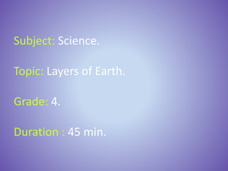 Subject: Science.
Topic: Layers of Earth.
Grade: 4.
Duration : 45 min.
 