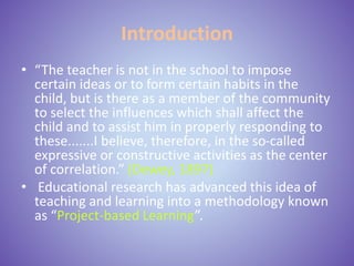 Introduction
• “The teacher is not in the school to impose
certain ideas or to form certain habits in the
child, but is there as a member of the community
to select the influences which shall affect the
child and to assist him in properly responding to
these.......I believe, therefore, in the so-called
expressive or constructive activities as the center
of correlation.” (Dewey, 1897)
• Educational research has advanced this idea of
teaching and learning into a methodology known
as “Project-based Learning”.
 