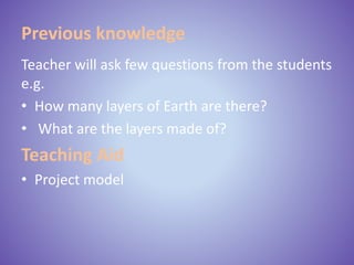 Previous knowledge
Teacher will ask few questions from the students
e.g.
• How many layers of Earth are there?
• What are the layers made of?
Teaching Aid
• Project model
 