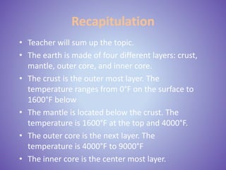 Recapitulation
• Teacher will sum up the topic.
• The earth is made of four different layers: crust,
mantle, outer core, and inner core.
• The crust is the outer most layer. The
temperature ranges from 0°F on the surface to
1600°F below
• The mantle is located below the crust. The
temperature is 1600°F at the top and 4000°F.
• The outer core is the next layer. The
temperature is 4000°F to 9000°F
• The inner core is the center most layer.
 