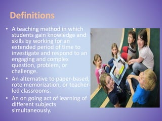 Definitions
• A teaching method in which
students gain knowledge and
skills by working for an
extended period of time to
investigate and respond to an
engaging and complex
question, problem, or
challenge.
• An alternative to paper-based,
rote memorization, or teacher-
led classrooms.
• An on going act of learning of
different subjects
simultaneously.
 