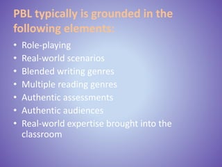 PBL typically is grounded in the
following elements:
• Role-playing
• Real-world scenarios
• Blended writing genres
• Multiple reading genres
• Authentic assessments
• Authentic audiences
• Real-world expertise brought into the
classroom
 