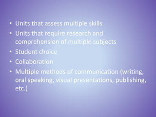 • Units that assess multiple skills
• Units that require research and
comprehension of multiple subjects
• Student choice
• Collaboration
• Multiple methods of communication (writing,
oral speaking, visual presentations, publishing,
etc.)
 