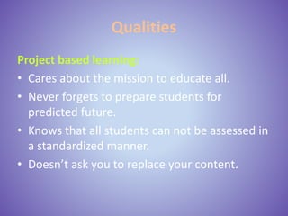Qualities
Project based learning:
• Cares about the mission to educate all.
• Never forgets to prepare students for
predicted future.
• Knows that all students can not be assessed in
a standardized manner.
• Doesn’t ask you to replace your content.
 