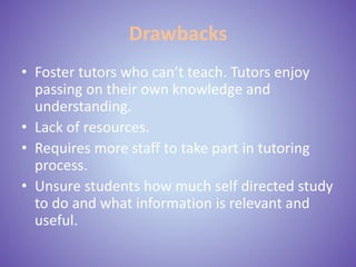 Drawbacks
• Foster tutors who can’t teach. Tutors enjoy
passing on their own knowledge and
understanding.
• Lack of resources.
• Requires more staff to take part in tutoring
process.
• Unsure students how much self directed study
to do and what information is relevant and
useful.
 