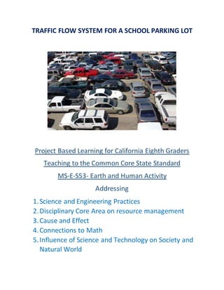 TRAFFIC FLOW SYSTEM FOR A SCHOOL PARKING LOT
Project Based Learning for California Eighth Graders
Teaching to the Common Core State Standard
MS-E-S53- Earth and Human Activity
Addressing
1.Science and Engineering Practices
2.Disciplinary Core Area on resource management
3.Cause and Effect
4.Connections to Math
5.Influence of Science and Technology on Society and
Natural World
 