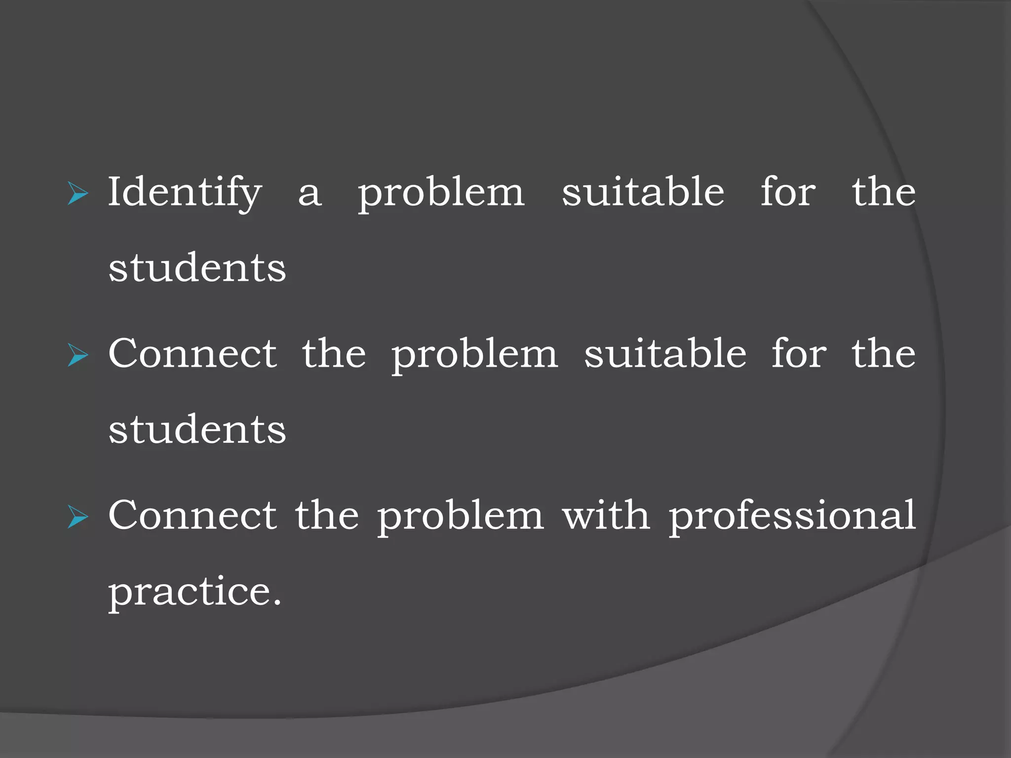  Identify a problem suitable for the
students
 Connect the problem suitable for the
students
 Connect the problem with professional
practice.
 