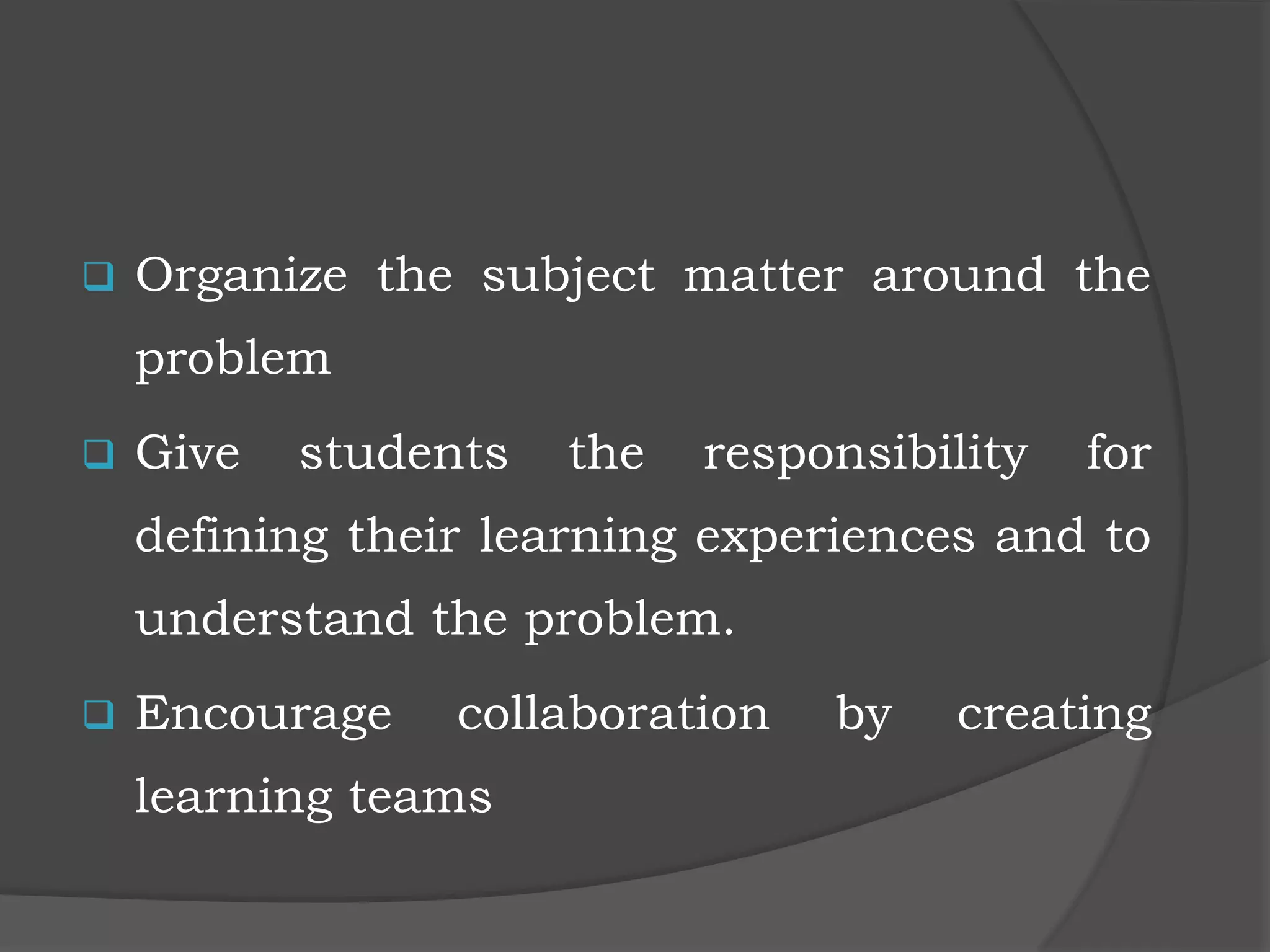  Organize the subject matter around the
problem
 Give students the responsibility for
defining their learning experiences and to
understand the problem.
 Encourage collaboration by creating
learning teams
 