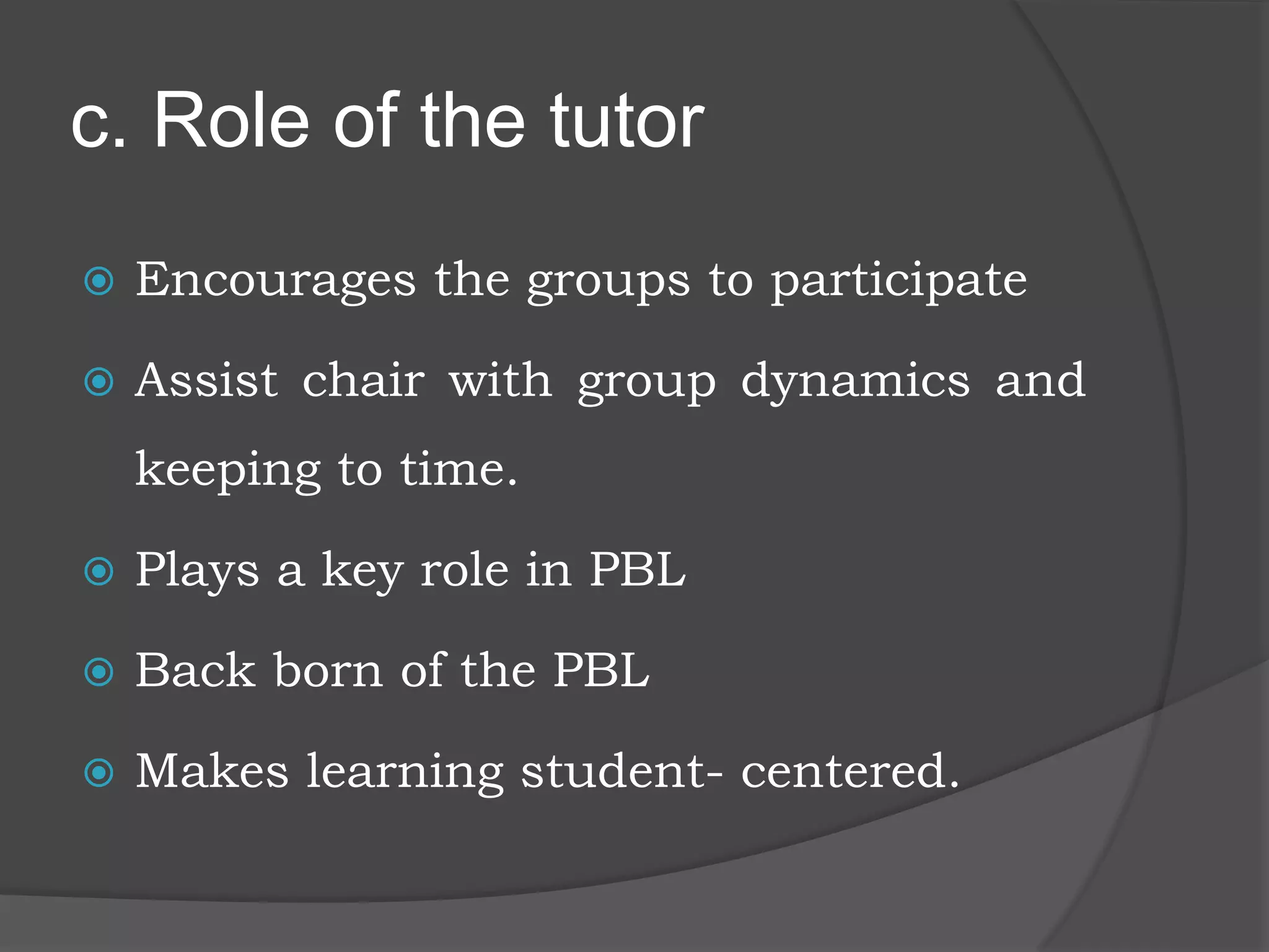 c. Role of the tutor
 Encourages the groups to participate
 Assist chair with group dynamics and
keeping to time.
 Plays a key role in PBL
 Back born of the PBL
 Makes learning student- centered.
 