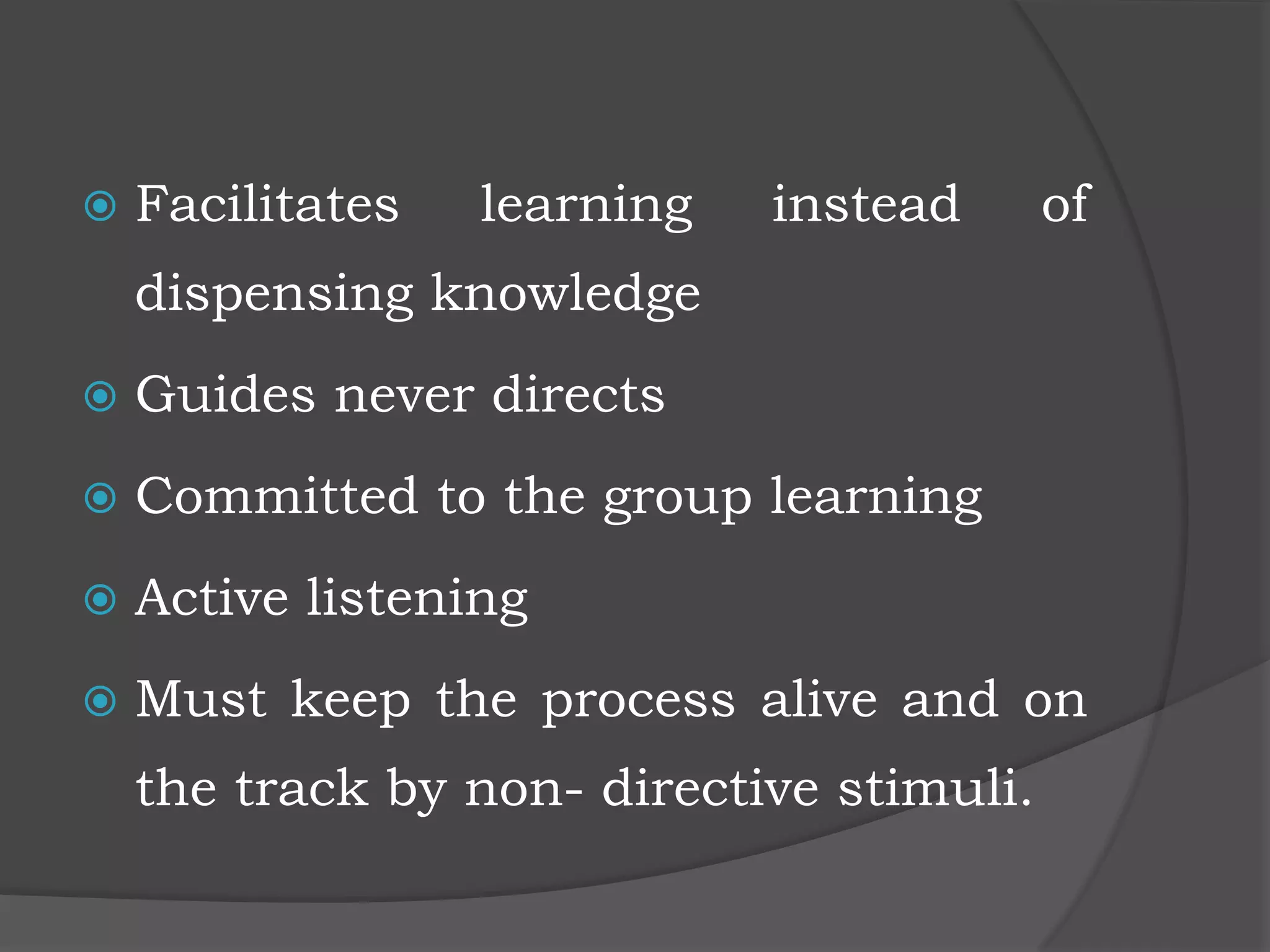  Facilitates learning instead of
dispensing knowledge
 Guides never directs
 Committed to the group learning
 Active listening
 Must keep the process alive and on
the track by non- directive stimuli.
 