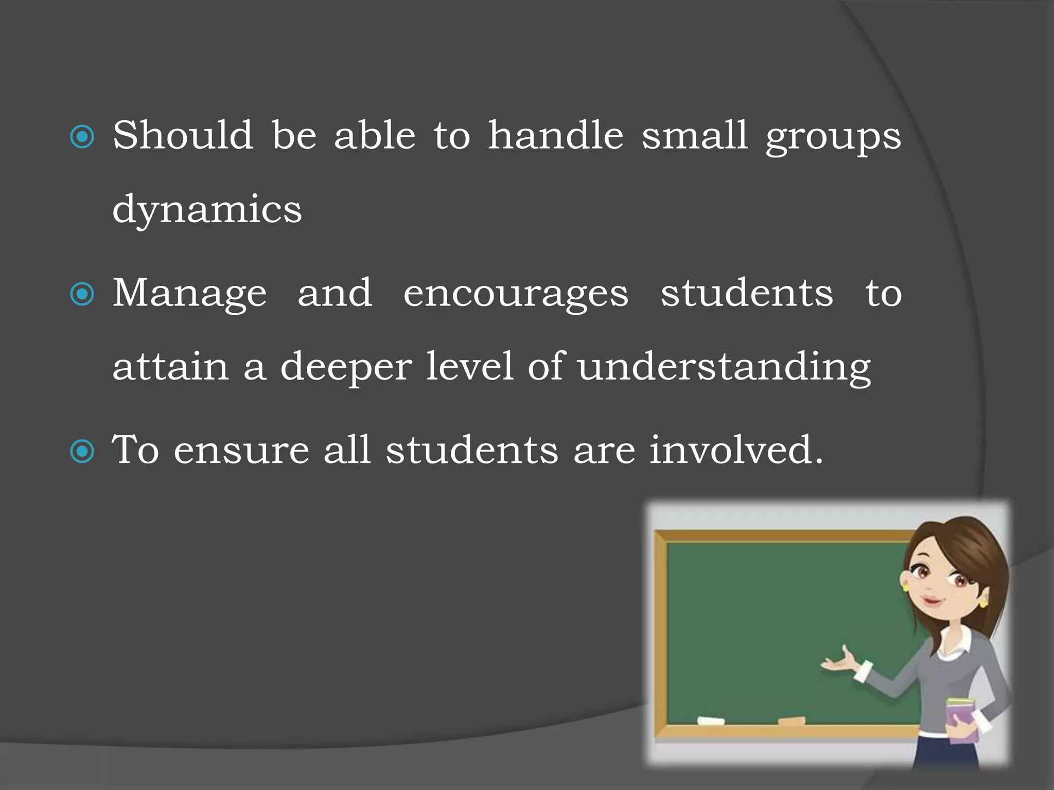  Should be able to handle small groups
dynamics
 Manage and encourages students to
attain a deeper level of understanding
 To ensure all students are involved.
 