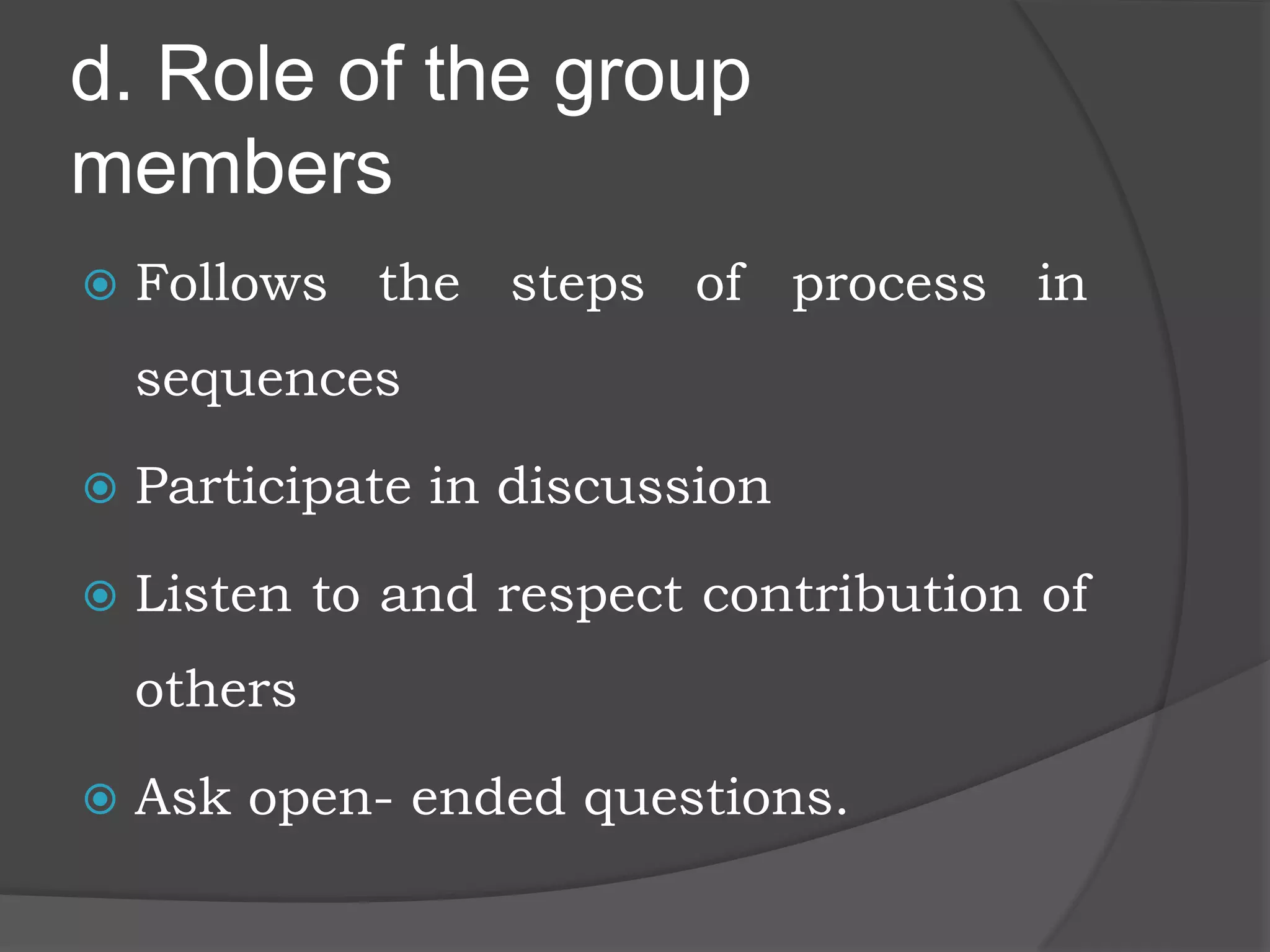 d. Role of the group
members
 Follows the steps of process in
sequences
 Participate in discussion
 Listen to and respect contribution of
others
 Ask open- ended questions.
 