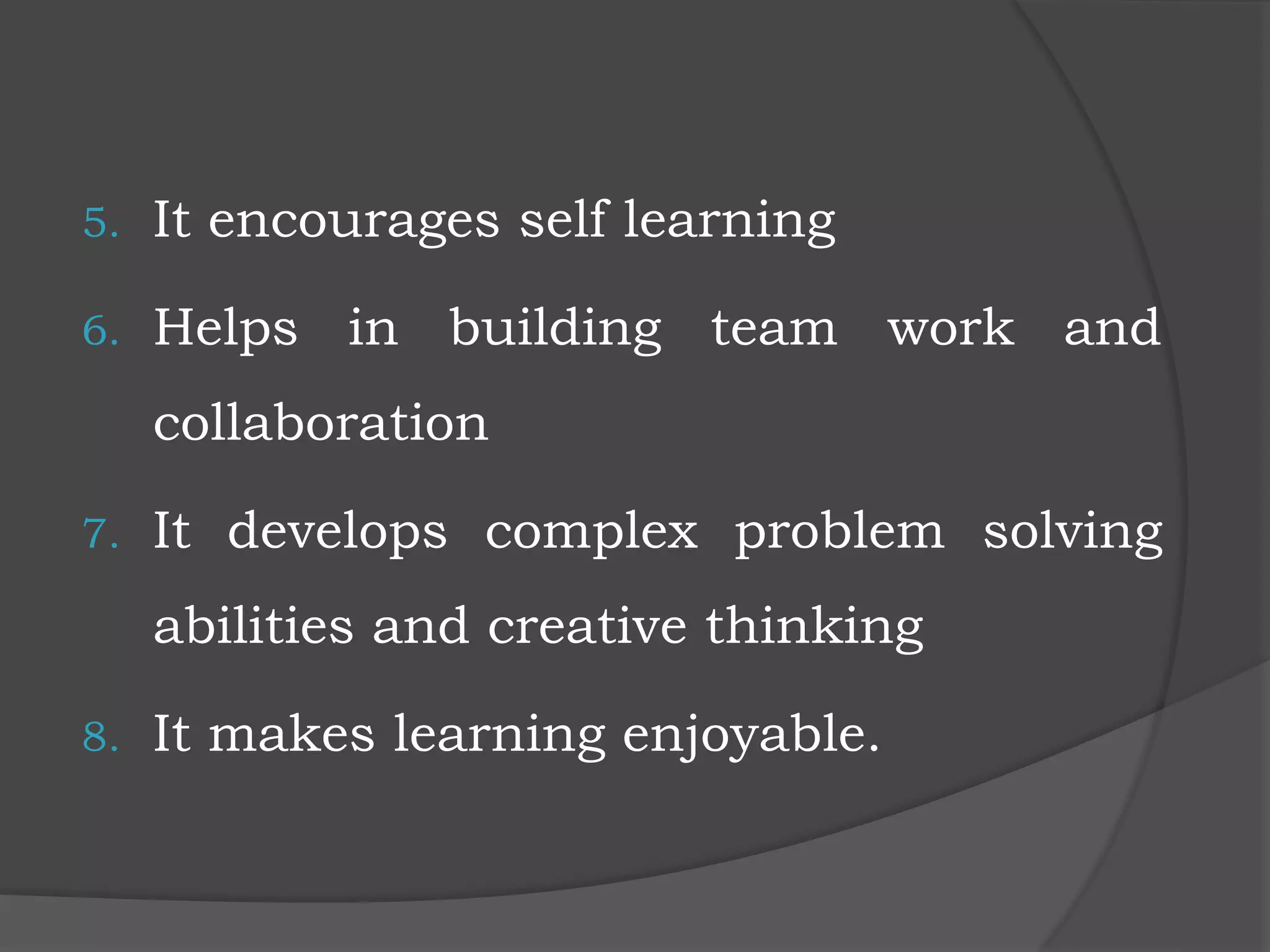 5. It encourages self learning
6. Helps in building team work and
collaboration
7. It develops complex problem solving
abilities and creative thinking
8. It makes learning enjoyable.
 