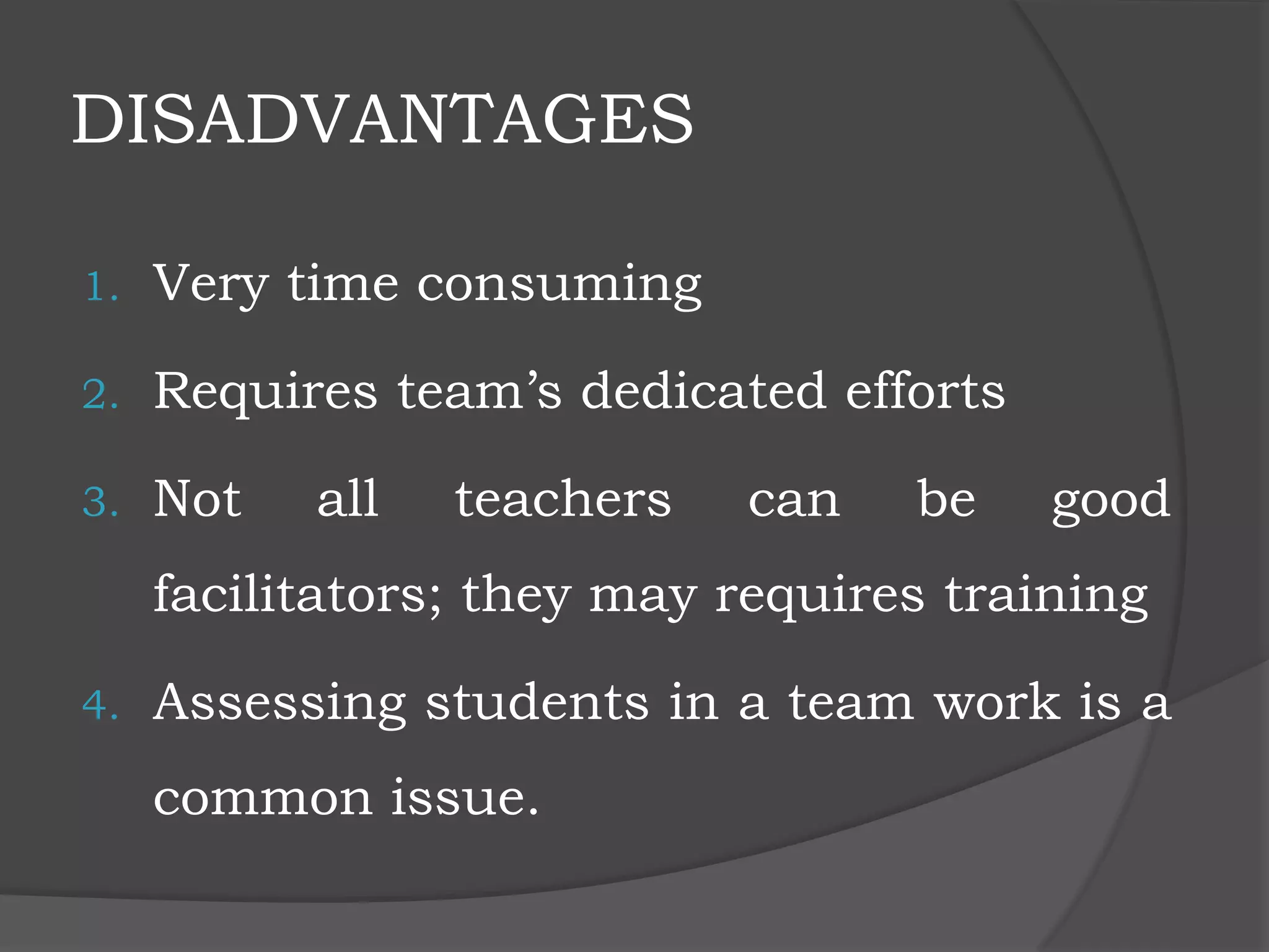 DISADVANTAGES
1. Very time consuming
2. Requires team’s dedicated efforts
3. Not all teachers can be good
facilitators; they may requires training
4. Assessing students in a team work is a
common issue.
 