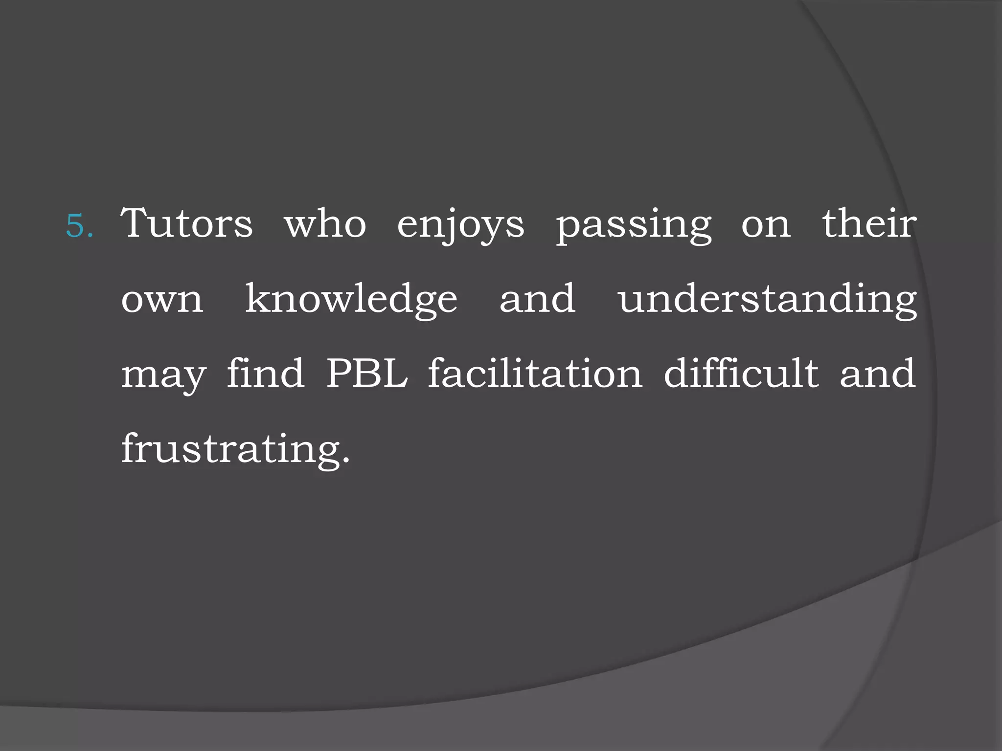 5. Tutors who enjoys passing on their
own knowledge and understanding
may find PBL facilitation difficult and
frustrating.
 