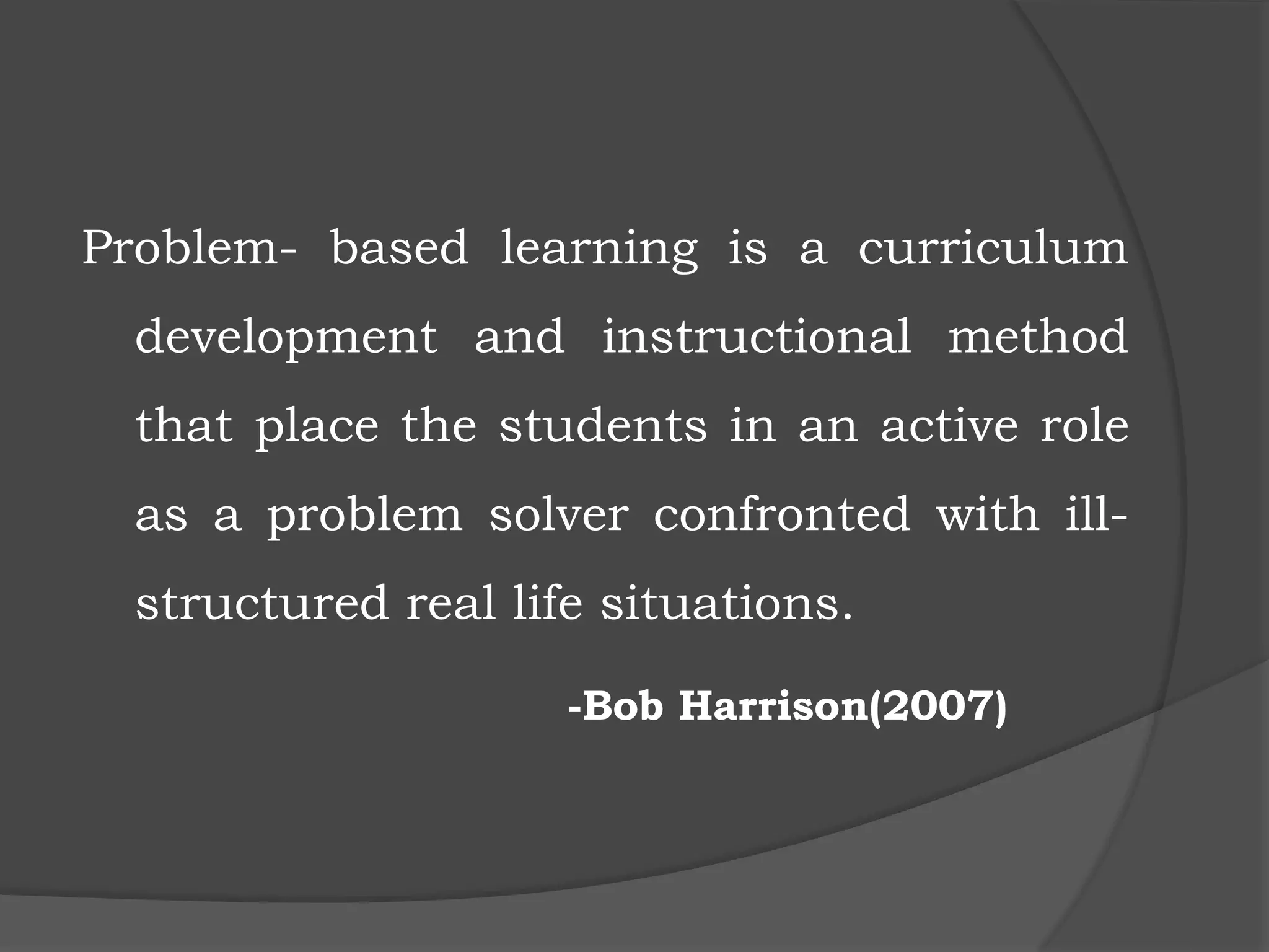 Problem- based learning is a curriculum
development and instructional method
that place the students in an active role
as a problem solver confronted with ill-
structured real life situations.
-Bob Harrison(2007)
 