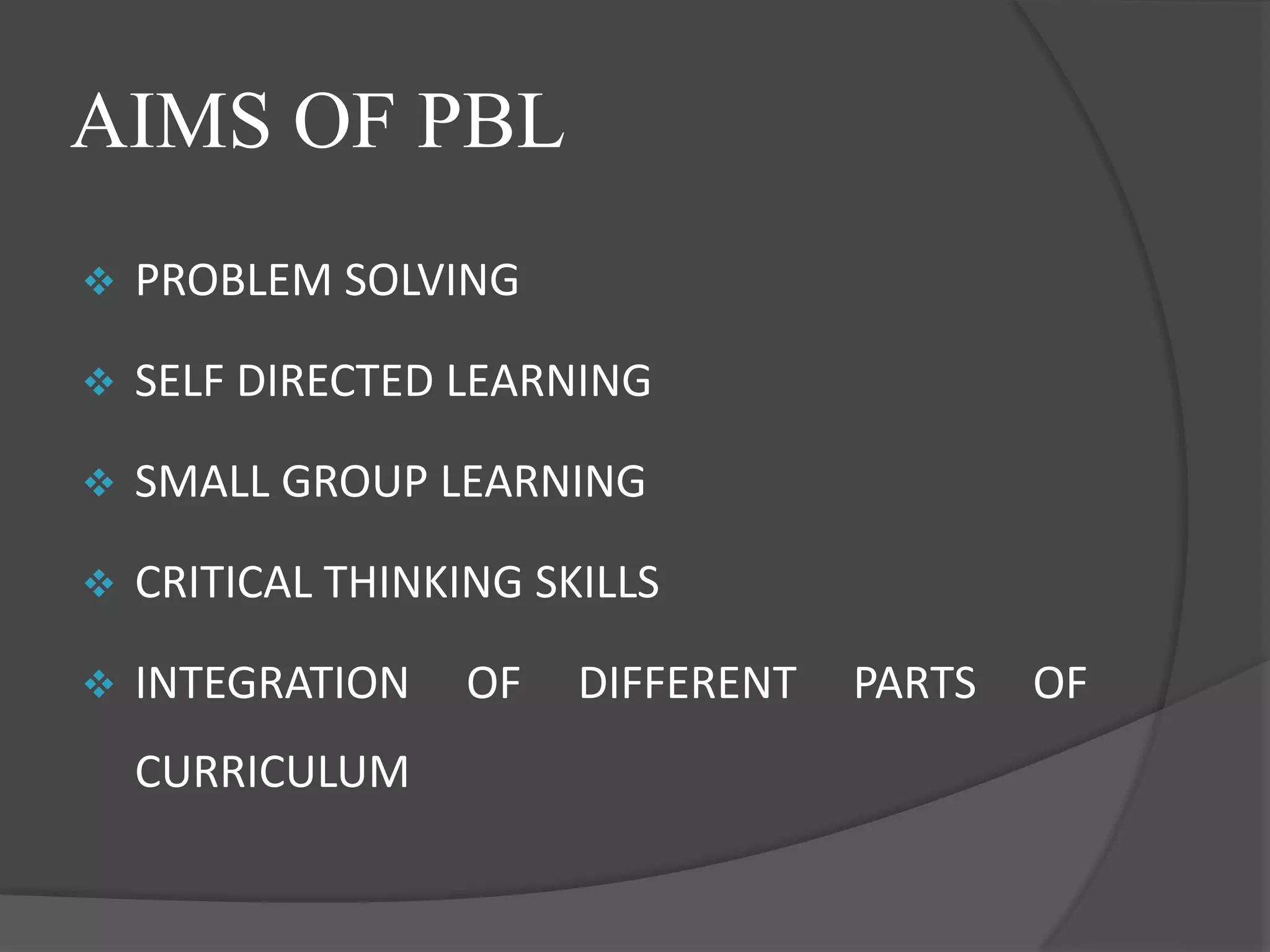 AIMS OF PBL
 PROBLEM SOLVING
 SELF DIRECTED LEARNING
 SMALL GROUP LEARNING
 CRITICAL THINKING SKILLS
 INTEGRATION OF DIFFERENT PARTS OF
CURRICULUM
 