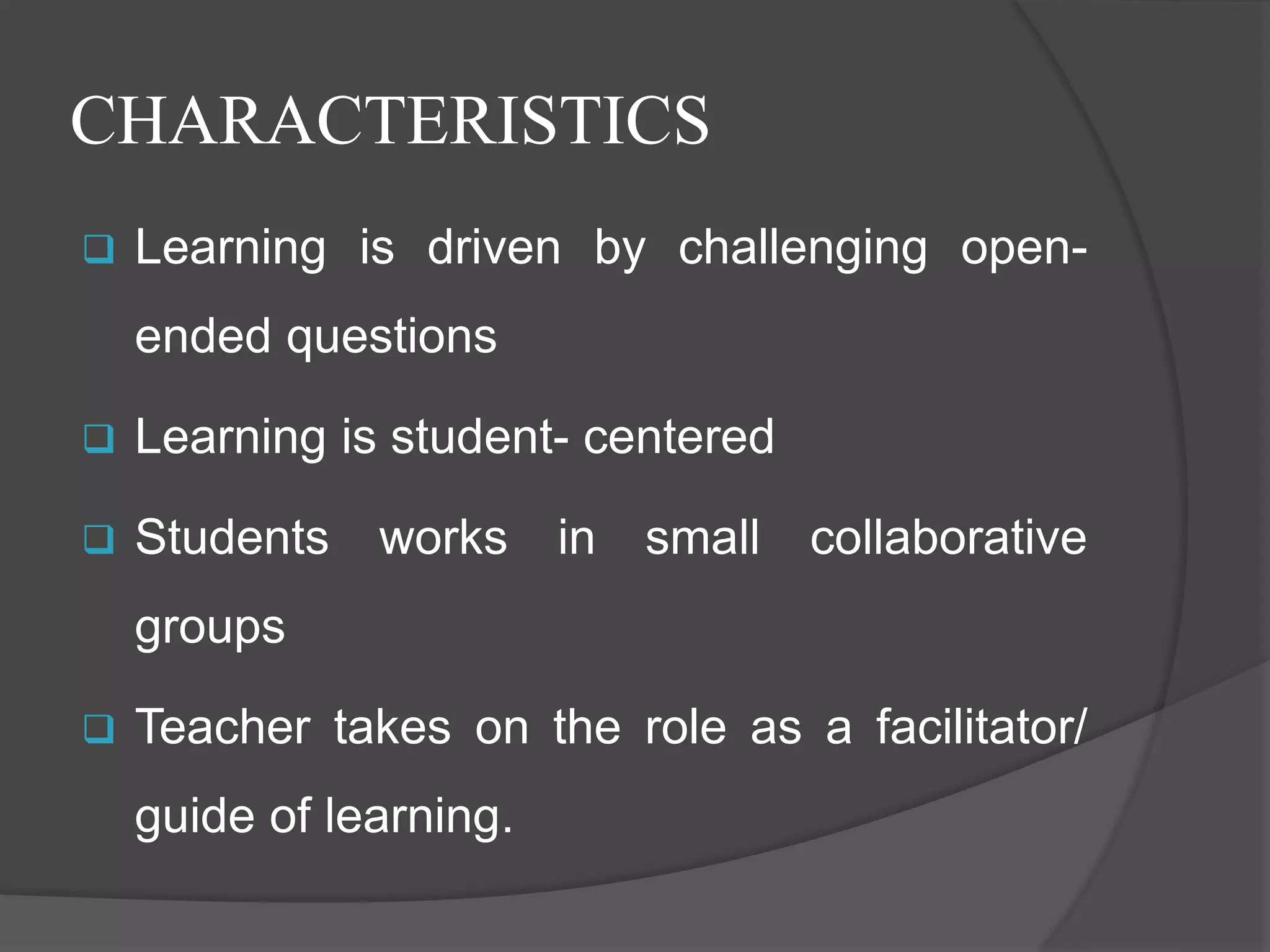 CHARACTERISTICS
 Learning is driven by challenging open-
ended questions
 Learning is student- centered
 Students works in small collaborative
groups
 Teacher takes on the role as a facilitator/
guide of learning.
 