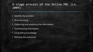 6-stage process of the Online PBL (Lo,
2009)
▪ Identify the problem
▪ Brainstorming
▪ Collecting and analyzing the information
▪ Synthesizing information
▪ Co-building knowledge
▪ Refining the outcomes
 