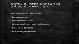 Benefits of Problem-Based Learning
(Balish, Ali & Darmi, 2019)
▪ Enhances fluency in communication
▪ Improves grammar
▪ Increases comprehension
▪ Enhances good pronunciations and intonations
▪ Enhances self-confidence
▪ Increases range of vocabulary
 