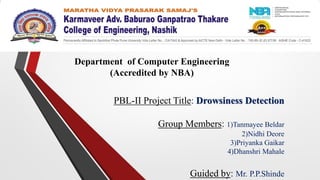 PBL-II Project Title: Drowsiness Detection
Group Members: 1)Tanmayee Beldar
2)Nidhi Deore
3)Priyanka Gaikar
4)Dhanshri Mahale
Guided by: Mr. P.P.Shinde
Department of Computer Engineering
(Accredited by NBA)
 