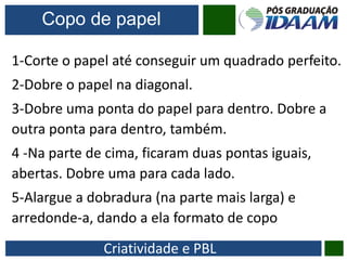 Criatividade e PBL
Copo de papel
1-Corte o papel até conseguir um quadrado perfeito.
2-Dobre o papel na diagonal.
3-Dobre uma ponta do papel para dentro. Dobre a
outra ponta para dentro, também.
4 -Na parte de cima, ficaram duas pontas iguais,
abertas. Dobre uma para cada lado.
5-Alargue a dobradura (na parte mais larga) e
arredonde-a, dando a ela formato de copo
 